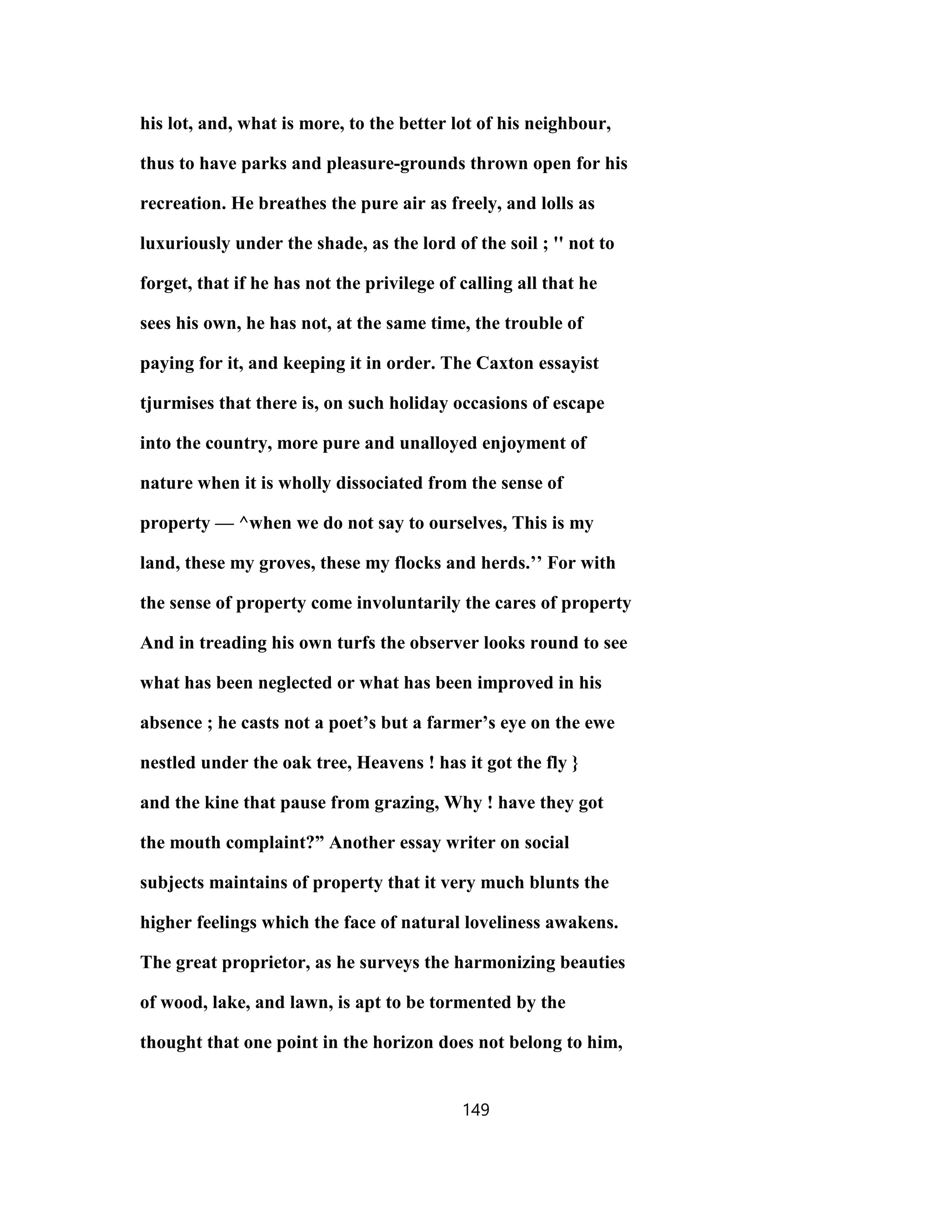 his lot, and, what is more, to the better lot of his neighbour,
thus to have parks and pleasure-grounds thrown open for his
recreation. He breathes the pure air as freely, and lolls as
luxuriously under the shade, as the lord of the soil ; '' not to
forget, that if he has not the privilege of calling all that he
sees his own, he has not, at the same time, the trouble of
paying for it, and keeping it in order. The Caxton essayist
tjurmises that there is, on such holiday occasions of escape
into the country, more pure and unalloyed enjoyment of
nature when it is wholly dissociated from the sense of
property — ^when we do not say to ourselves, This is my
land, these my groves, these my flocks and herds.’’ For with
the sense of property come involuntarily the cares of property
And in treading his own turfs the observer looks round to see
what has been neglected or what has been improved in his
absence ; he casts not a poet’s but a farmer’s eye on the ewe
nestled under the oak tree, Heavens ! has it got the fly }
and the kine that pause from grazing, Why ! have they got
the mouth complaint?” Another essay writer on social
subjects maintains of property that it very much blunts the
higher feelings which the face of natural loveliness awakens.
The great proprietor, as he surveys the harmonizing beauties
of wood, lake, and lawn, is apt to be tormented by the
thought that one point in the horizon does not belong to him,
149
 