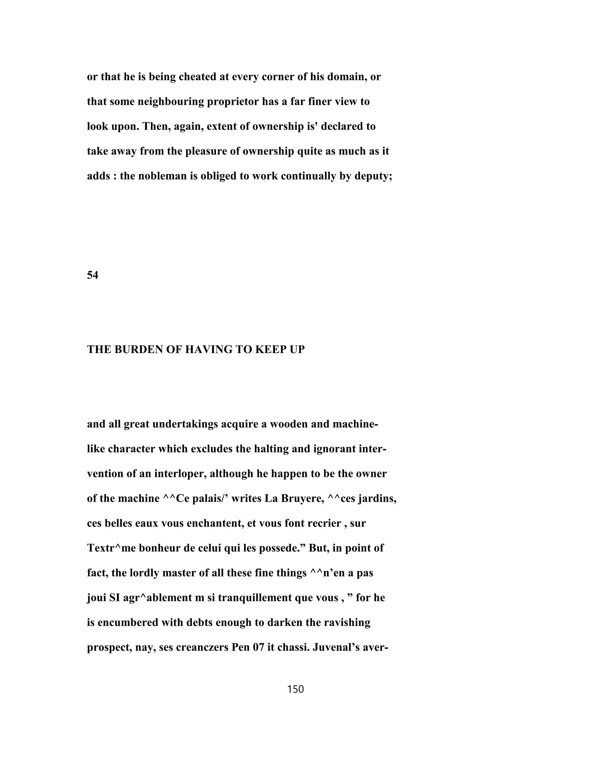 or that he is being cheated at every corner of his domain, or
that some neighbouring proprietor has a far finer view to
look upon. Then, again, extent of ownership is' declared to
take away from the pleasure of ownership quite as much as it
adds : the nobleman is obliged to work continually by deputy;
54
THE BURDEN OF HAVING TO KEEP UP
and all great undertakings acquire a wooden and machine-
like character which excludes the halting and ignorant inter-
vention of an interloper, although he happen to be the owner
of the machine ^^Ce palais/’ writes La Bruyere, ^^ces jardins,
ces belles eaux vous enchantent, et vous font recrier , sur
Textr^me bonheur de celui qui les possede.” But, in point of
fact, the lordly master of all these fine things ^^n’en a pas
joui SI agr^ablement m si tranquillement que vous , ” for he
is encumbered with debts enough to darken the ravishing
prospect, nay, ses creanczers Pen 07 it chassi. Juvenal’s aver-
150
 