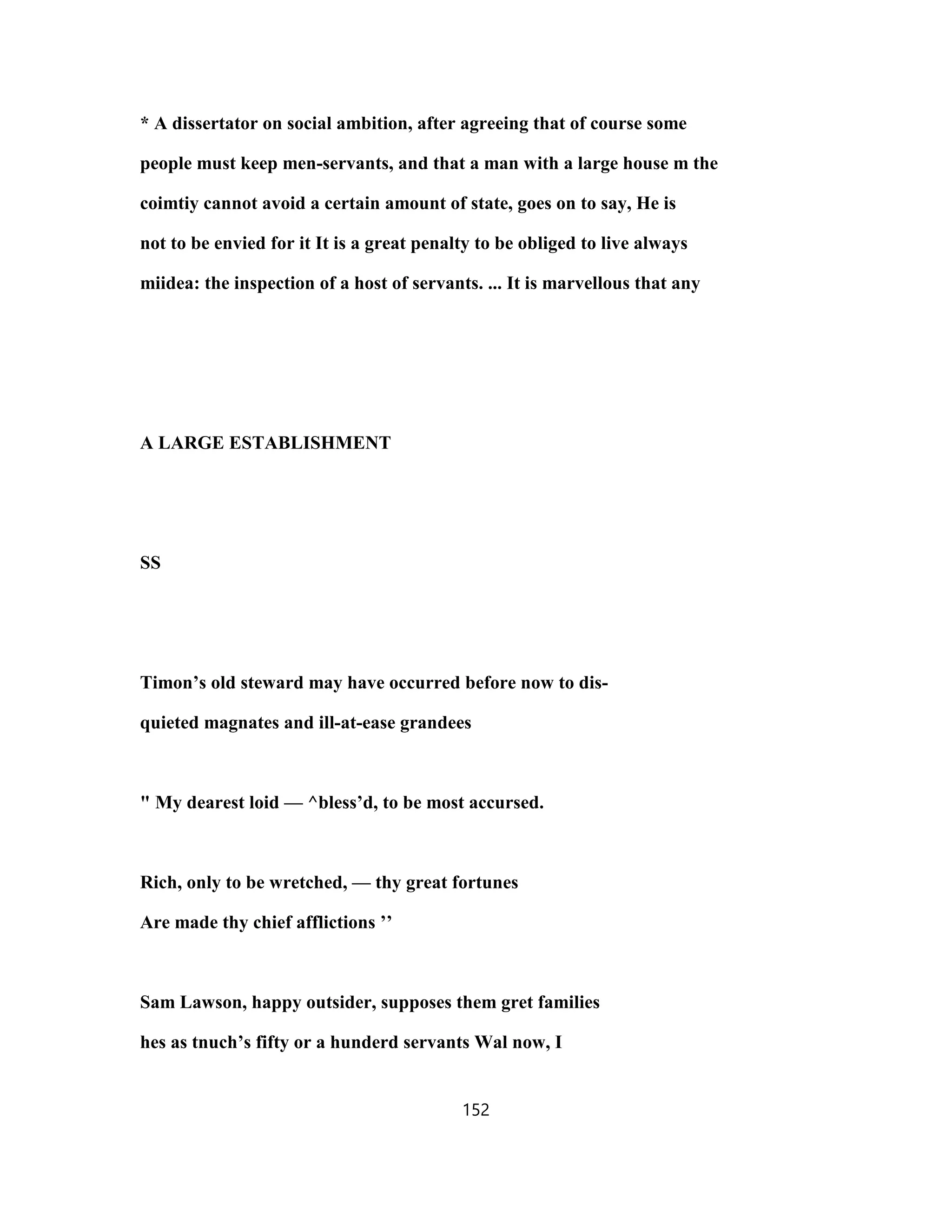 * A dissertator on social ambition, after agreeing that of course some
people must keep men-servants, and that a man with a large house m the
coimtiy cannot avoid a certain amount of state, goes on to say, He is
not to be envied for it It is a great penalty to be obliged to live always
miidea: the inspection of a host of servants. ... It is marvellous that any
A LARGE ESTABLISHMENT
SS
Timon’s old steward may have occurred before now to dis-
quieted magnates and ill-at-ease grandees
" My dearest loid — ^bless’d, to be most accursed.
Rich, only to be wretched, — thy great fortunes
Are made thy chief afflictions ’’
Sam Lawson, happy outsider, supposes them gret families
hes as tnuch’s fifty or a hunderd servants Wal now, I
152
 