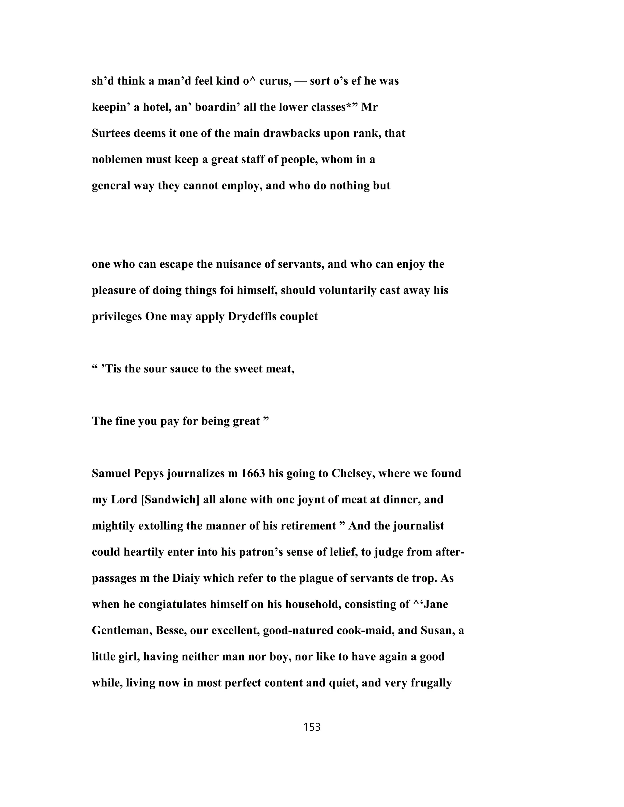 sh’d think a man’d feel kind o^ curus, — sort o’s ef he was
keepin’ a hotel, an’ boardin’ all the lower classes*” Mr
Surtees deems it one of the main drawbacks upon rank, that
noblemen must keep a great staff of people, whom in a
general way they cannot employ, and who do nothing but
one who can escape the nuisance of servants, and who can enjoy the
pleasure of doing things foi himself, should voluntarily cast away his
privileges One may apply Drydeffls couplet
“ ’Tis the sour sauce to the sweet meat,
The fine you pay for being great ”
Samuel Pepys journalizes m 1663 his going to Chelsey, where we found
my Lord [Sandwich] all alone with one joynt of meat at dinner, and
mightily extolling the manner of his retirement ” And the journalist
could heartily enter into his patron’s sense of lelief, to judge from after-
passages m the Diaiy which refer to the plague of servants de trop. As
when he congiatulates himself on his household, consisting of ^‘Jane
Gentleman, Besse, our excellent, good-natured cook-maid, and Susan, a
little girl, having neither man nor boy, nor like to have again a good
while, living now in most perfect content and quiet, and very frugally
153
 