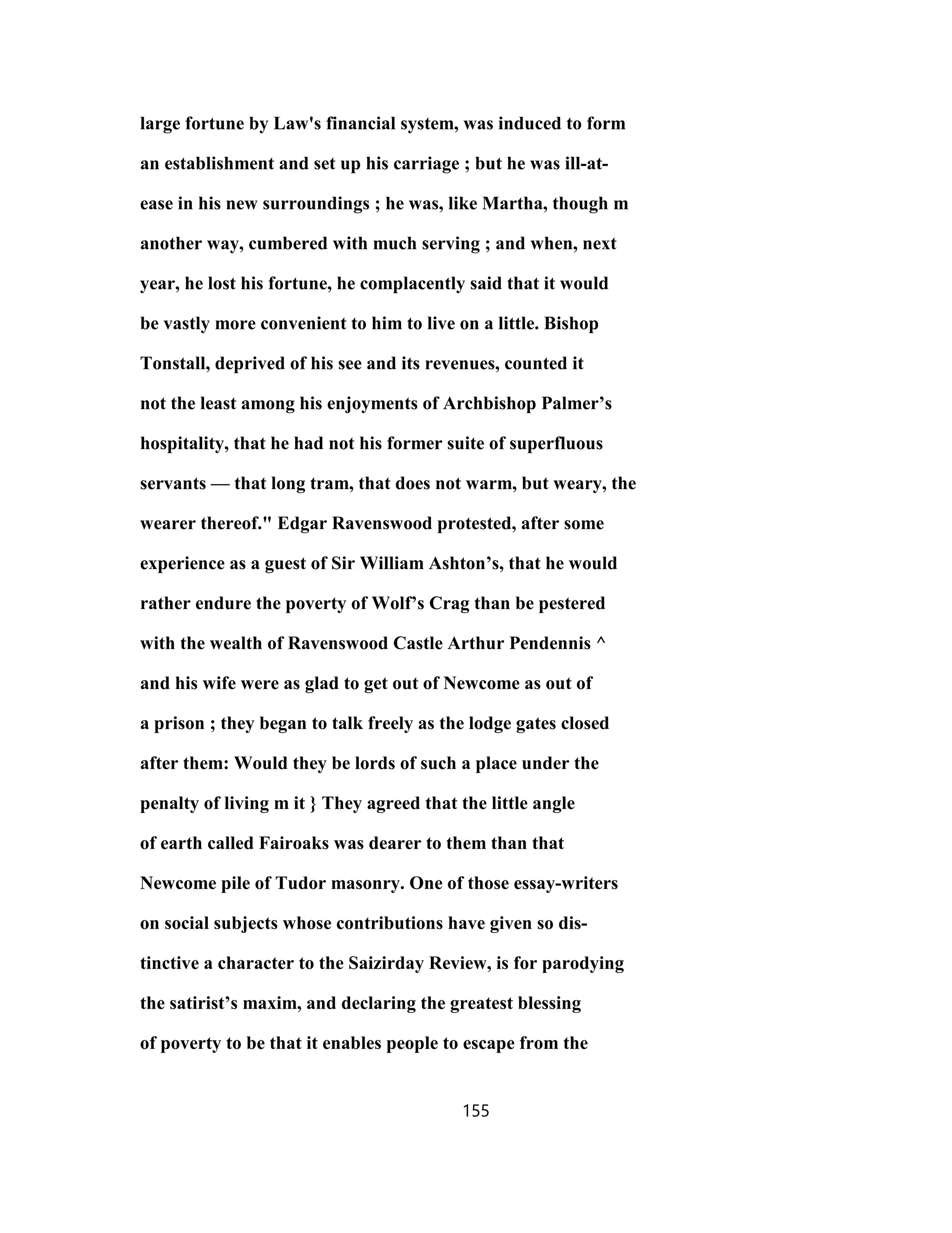 large fortune by Law's financial system, was induced to form
an establishment and set up his carriage ; but he was ill-at-
ease in his new surroundings ; he was, like Martha, though m
another way, cumbered with much serving ; and when, next
year, he lost his fortune, he complacently said that it would
be vastly more convenient to him to live on a little. Bishop
Tonstall, deprived of his see and its revenues, counted it
not the least among his enjoyments of Archbishop Palmer’s
hospitality, that he had not his former suite of superfluous
servants — that long tram, that does not warm, but weary, the
wearer thereof." Edgar Ravenswood protested, after some
experience as a guest of Sir William Ashton’s, that he would
rather endure the poverty of Wolf’s Crag than be pestered
with the wealth of Ravenswood Castle Arthur Pendennis ^
and his wife were as glad to get out of Newcome as out of
a prison ; they began to talk freely as the lodge gates closed
after them: Would they be lords of such a place under the
penalty of living m it } They agreed that the little angle
of earth called Fairoaks was dearer to them than that
Newcome pile of Tudor masonry. One of those essay-writers
on social subjects whose contributions have given so dis-
tinctive a character to the Saizirday Review, is for parodying
the satirist’s maxim, and declaring the greatest blessing
of poverty to be that it enables people to escape from the
155
 