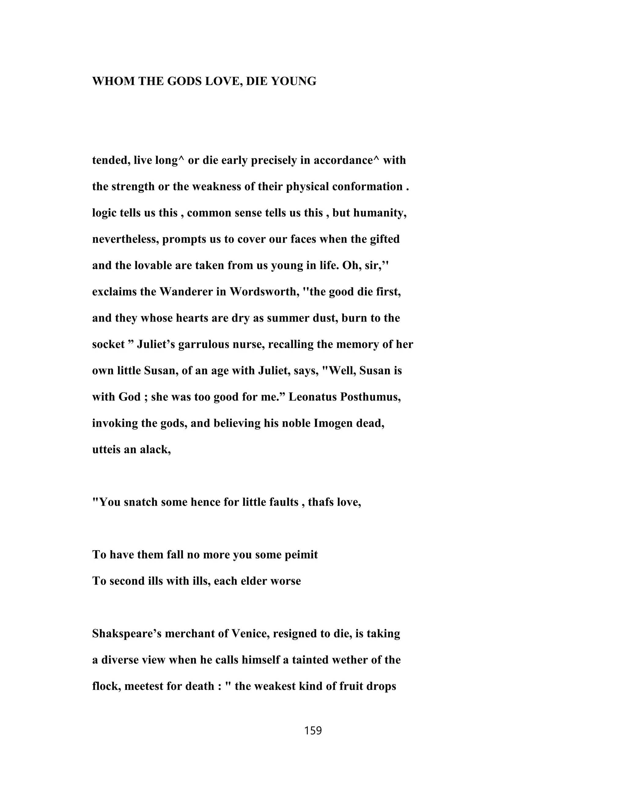 WHOM THE GODS LOVE, DIE YOUNG
tended, live long^ or die early precisely in accordance^ with
the strength or the weakness of their physical conformation .
logic tells us this , common sense tells us this , but humanity,
nevertheless, prompts us to cover our faces when the gifted
and the lovable are taken from us young in life. Oh, sir,’'
exclaims the Wanderer in Wordsworth, ''the good die first,
and they whose hearts are dry as summer dust, burn to the
socket ” Juliet’s garrulous nurse, recalling the memory of her
own little Susan, of an age with Juliet, says, "Well, Susan is
with God ; she was too good for me.” Leonatus Posthumus,
invoking the gods, and believing his noble Imogen dead,
utteis an alack,
"You snatch some hence for little faults , thafs love,
To have them fall no more you some peimit
To second ills with ills, each elder worse
Shakspeare’s merchant of Venice, resigned to die, is taking
a diverse view when he calls himself a tainted wether of the
flock, meetest for death : " the weakest kind of fruit drops
159
 