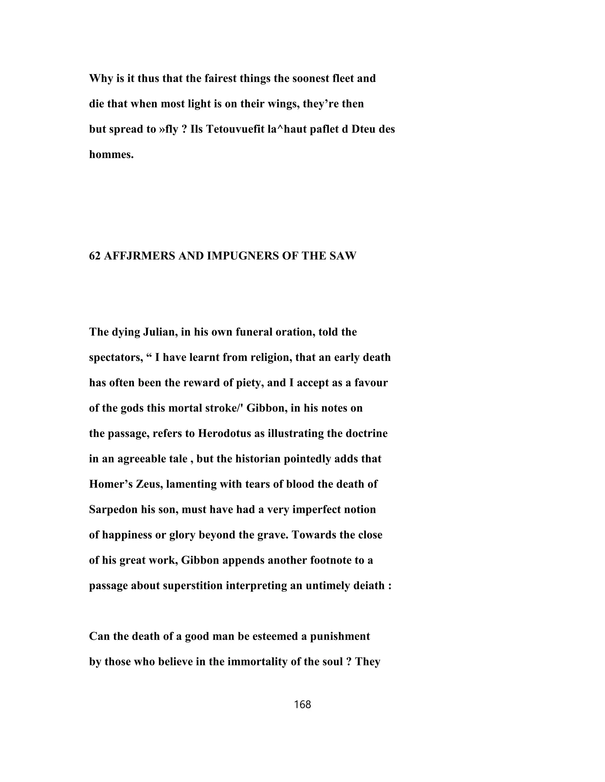 Why is it thus that the fairest things the soonest fleet and
die that when most light is on their wings, they’re then
but spread to »fly ? Ils Tetouvuefit la^haut paflet d Dteu des
hommes.
62 AFFJRMERS AND IMPUGNERS OF THE SAW
The dying Julian, in his own funeral oration, told the
spectators, “ I have learnt from religion, that an early death
has often been the reward of piety, and I accept as a favour
of the gods this mortal stroke/' Gibbon, in his notes on
the passage, refers to Herodotus as illustrating the doctrine
in an agreeable tale , but the historian pointedly adds that
Homer’s Zeus, lamenting with tears of blood the death of
Sarpedon his son, must have had a very imperfect notion
of happiness or glory beyond the grave. Towards the close
of his great work, Gibbon appends another footnote to a
passage about superstition interpreting an untimely deiath :
Can the death of a good man be esteemed a punishment
by those who believe in the immortality of the soul ? They
168
 