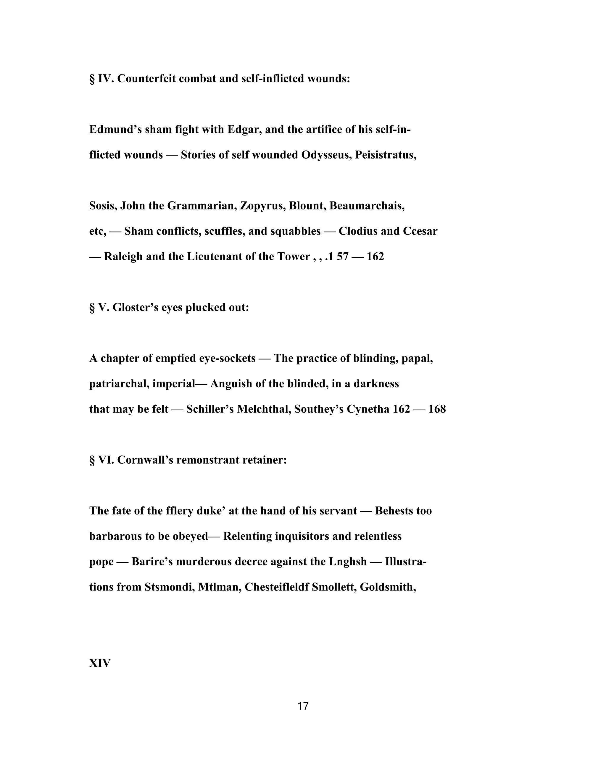 § IV. Counterfeit combat and self-inflicted wounds:
Edmund’s sham fight with Edgar, and the artifice of his self-in-
flicted wounds — Stories of self wounded Odysseus, Peisistratus,
Sosis, John the Grammarian, Zopyrus, Blount, Beaumarchais,
etc, — Sham conflicts, scuffles, and squabbles — Clodius and Ccesar
— Raleigh and the Lieutenant of the Tower , , .1 57 — 162
§ V. Gloster’s eyes plucked out:
A chapter of emptied eye-sockets — The practice of blinding, papal,
patriarchal, imperial— Anguish of the blinded, in a darkness
that may be felt — Schiller’s Melchthal, Southey’s Cynetha 162 — 168
§ VI. Cornwall’s remonstrant retainer:
The fate of the fflery duke’ at the hand of his servant — Behests too
barbarous to be obeyed— Relenting inquisitors and relentless
pope — Barire’s murderous decree against the Lnghsh — Illustra-
tions from Stsmondi, Mtlman, Chesteifleldf Smollett, Goldsmith,
XIV
17
 