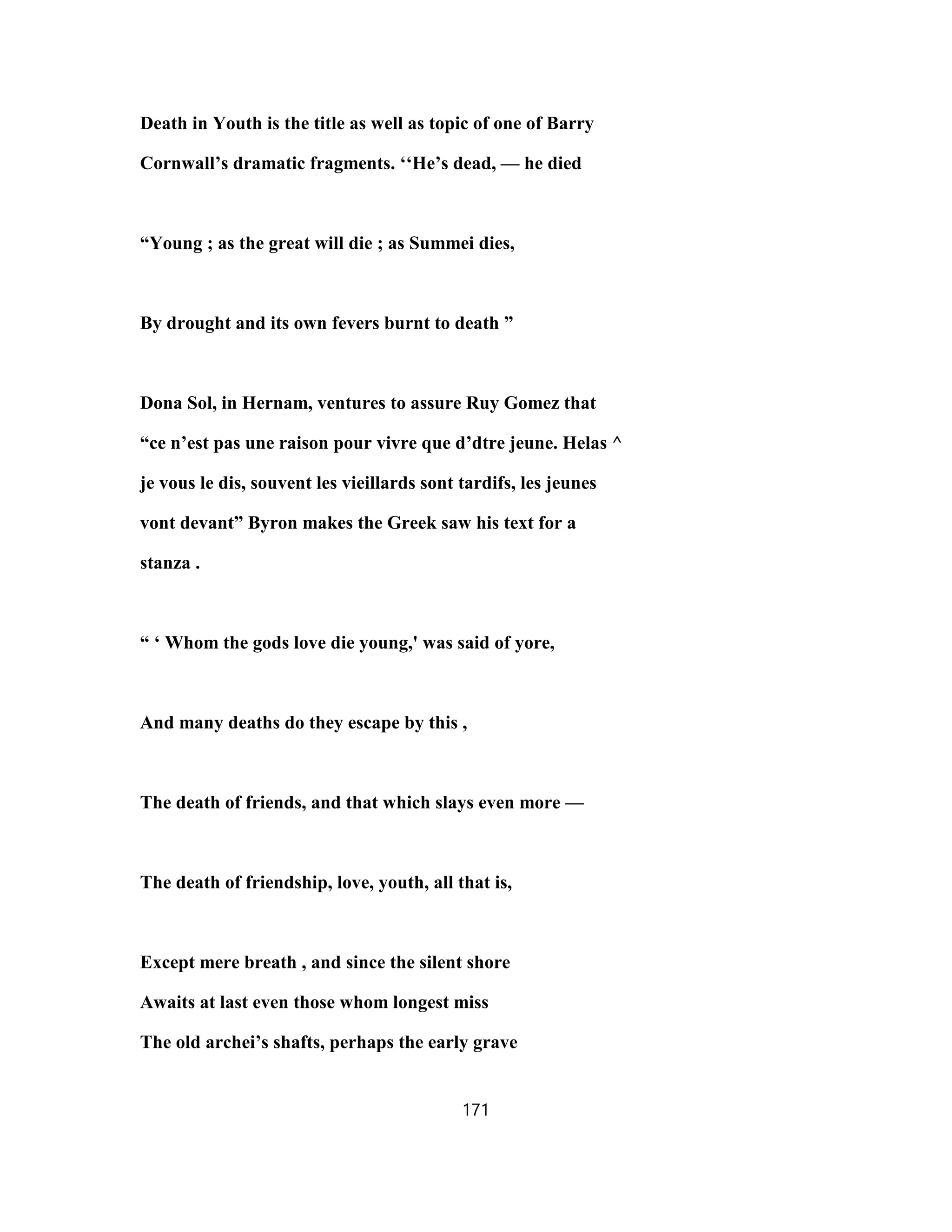 Death in Youth is the title as well as topic of one of Barry
Cornwall’s dramatic fragments. ‘‘He’s dead, — he died
“Young ; as the great will die ; as Summei dies,
By drought and its own fevers burnt to death ”
Dona Sol, in Hernam, ventures to assure Ruy Gomez that
“ce n’est pas une raison pour vivre que d’dtre jeune. Helas ^
je vous le dis, souvent les vieillards sont tardifs, les jeunes
vont devant” Byron makes the Greek saw his text for a
stanza .
“ ‘ Whom the gods love die young,' was said of yore,
And many deaths do they escape by this ,
The death of friends, and that which slays even more —
The death of friendship, love, youth, all that is,
Except mere breath , and since the silent shore
Awaits at last even those whom longest miss
The old archei’s shafts, perhaps the early grave
171
 