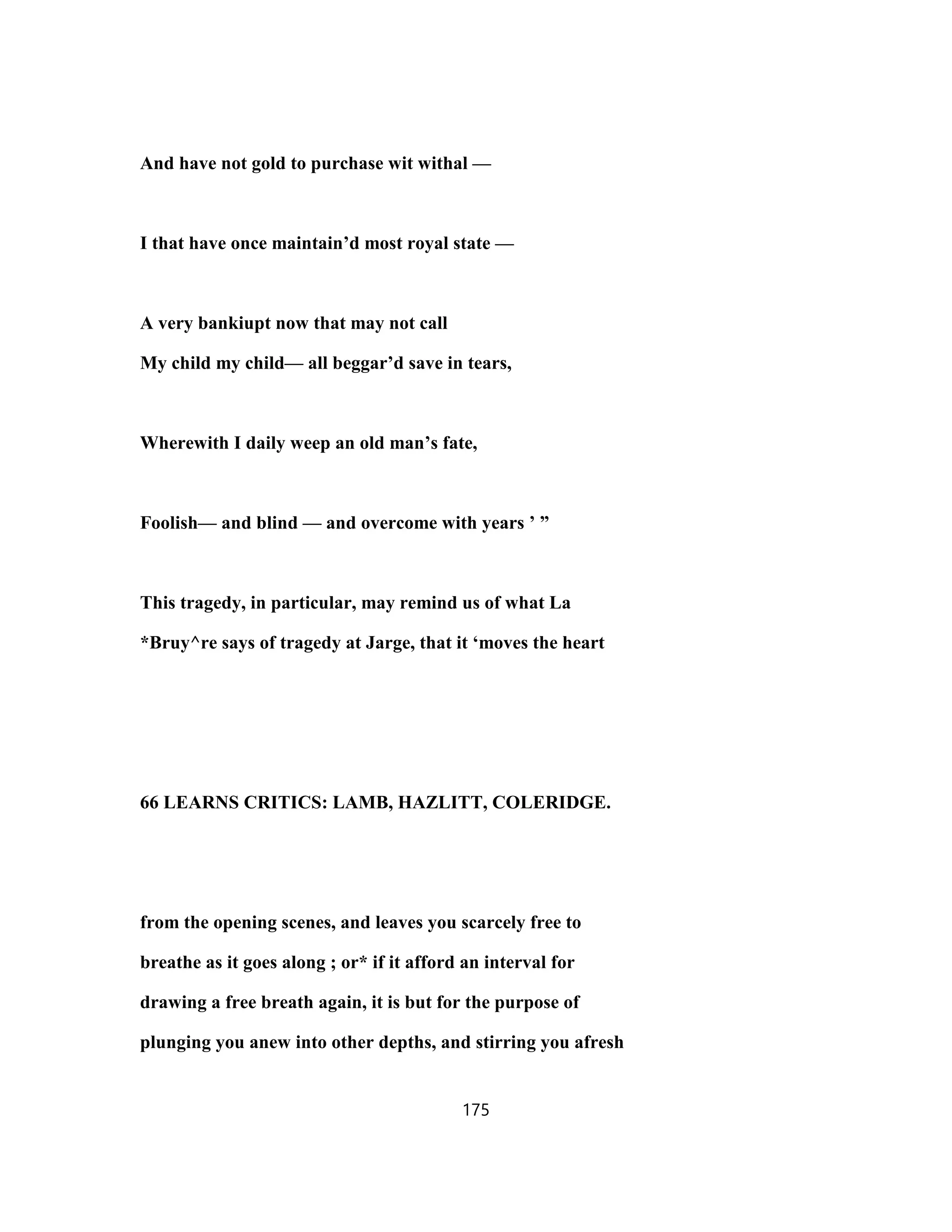 And have not gold to purchase wit withal —
I that have once maintain’d most royal state —
A very bankiupt now that may not call
My child my child— all beggar’d save in tears,
Wherewith I daily weep an old man’s fate,
Foolish— and blind — and overcome with years ’ ”
This tragedy, in particular, may remind us of what La
*Bruy^re says of tragedy at Jarge, that it ‘moves the heart
66 LEARNS CRITICS: LAMB, HAZLITT, COLERIDGE.
from the opening scenes, and leaves you scarcely free to
breathe as it goes along ; or* if it afford an interval for
drawing a free breath again, it is but for the purpose of
plunging you anew into other depths, and stirring you afresh
175
 