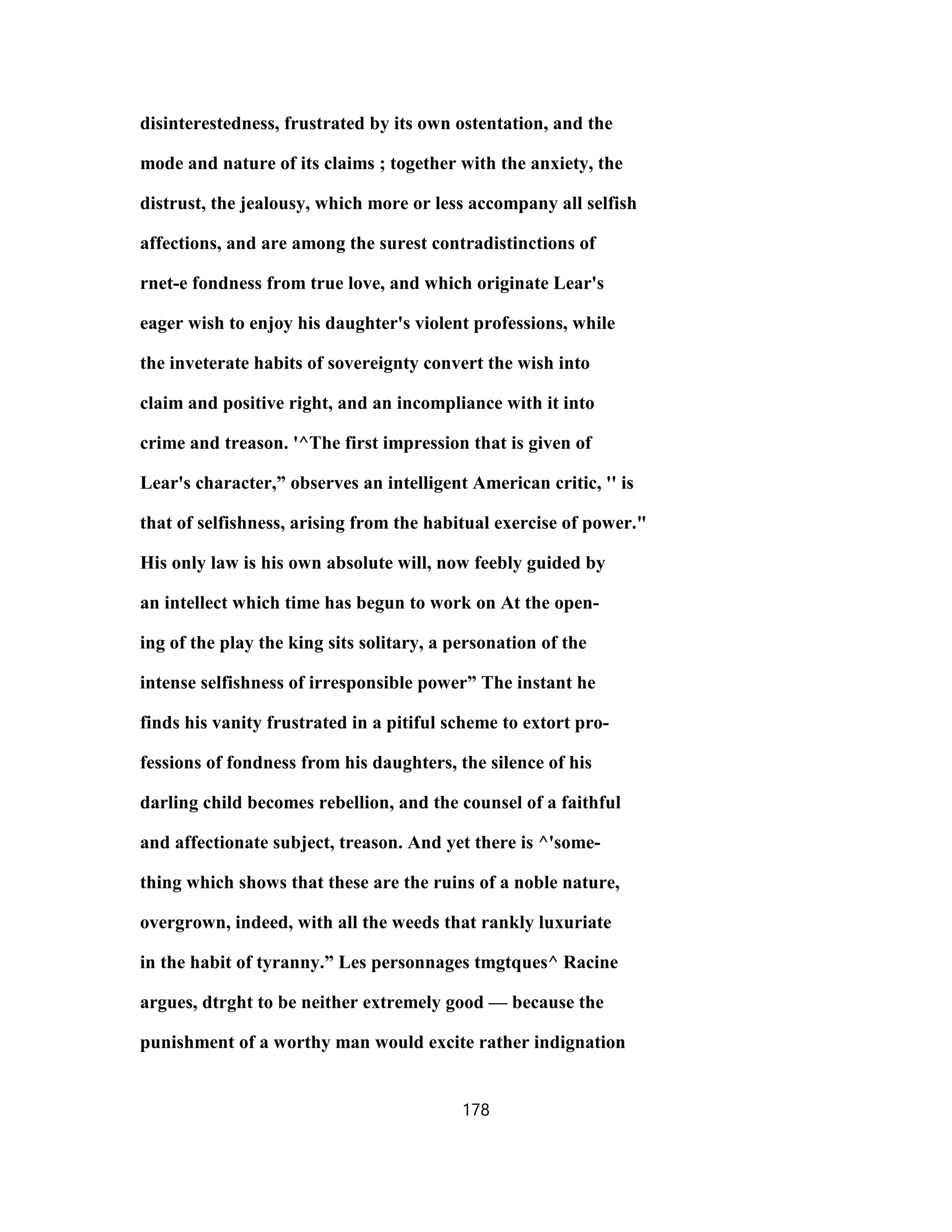 disinterestedness, frustrated by its own ostentation, and the
mode and nature of its claims ; together with the anxiety, the
distrust, the jealousy, which more or less accompany all selfish
affections, and are among the surest contradistinctions of
rnet-e fondness from true love, and which originate Lear's
eager wish to enjoy his daughter's violent professions, while
the inveterate habits of sovereignty convert the wish into
claim and positive right, and an incompliance with it into
crime and treason. '^The first impression that is given of
Lear's character,” observes an intelligent American critic, '' is
that of selfishness, arising from the habitual exercise of power."
His only law is his own absolute will, now feebly guided by
an intellect which time has begun to work on At the open-
ing of the play the king sits solitary, a personation of the
intense selfishness of irresponsible power” The instant he
finds his vanity frustrated in a pitiful scheme to extort pro-
fessions of fondness from his daughters, the silence of his
darling child becomes rebellion, and the counsel of a faithful
and affectionate subject, treason. And yet there is ^'some-
thing which shows that these are the ruins of a noble nature,
overgrown, indeed, with all the weeds that rankly luxuriate
in the habit of tyranny.” Les personnages tmgtques^ Racine
argues, dtrght to be neither extremely good — because the
punishment of a worthy man would excite rather indignation
178
 