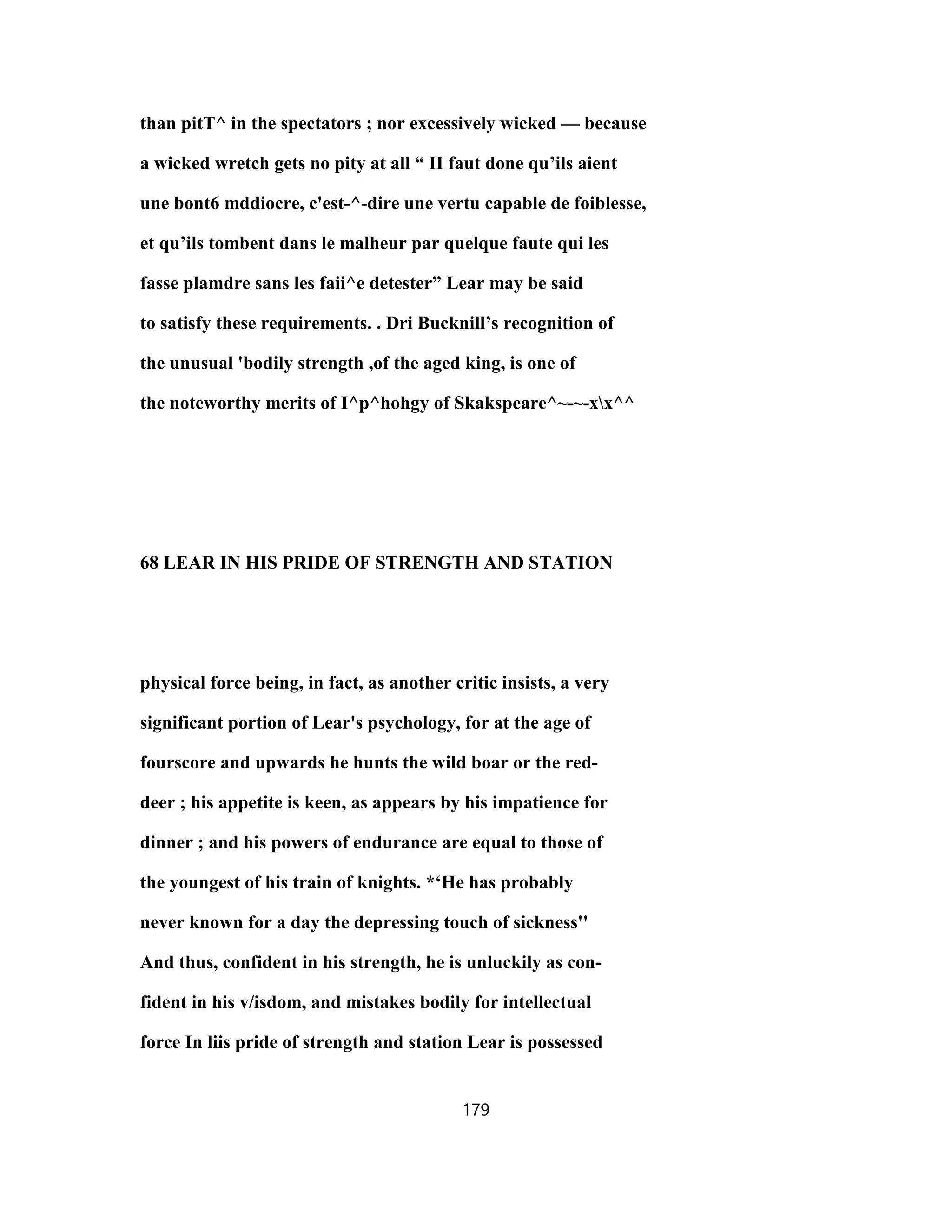 than pitT^ in the spectators ; nor excessively wicked — because
a wicked wretch gets no pity at all “ II faut done qu’ils aient
une bont6 mddiocre, c'est-^-dire une vertu capable de foiblesse,
et qu’ils tombent dans le malheur par quelque faute qui les
fasse plamdre sans les faii^e detester” Lear may be said
to satisfy these requirements. . Dri Bucknill’s recognition of
the unusual 'bodily strength ,of the aged king, is one of
the noteworthy merits of I^p^hohgy of Skakspeare^~-~-xx^^
68 LEAR IN HIS PRIDE OF STRENGTH AND STATION
physical force being, in fact, as another critic insists, a very
significant portion of Lear's psychology, for at the age of
fourscore and upwards he hunts the wild boar or the red-
deer ; his appetite is keen, as appears by his impatience for
dinner ; and his powers of endurance are equal to those of
the youngest of his train of knights. *‘He has probably
never known for a day the depressing touch of sickness''
And thus, confident in his strength, he is unluckily as con-
fident in his v/isdom, and mistakes bodily for intellectual
force In liis pride of strength and station Lear is possessed
179
 