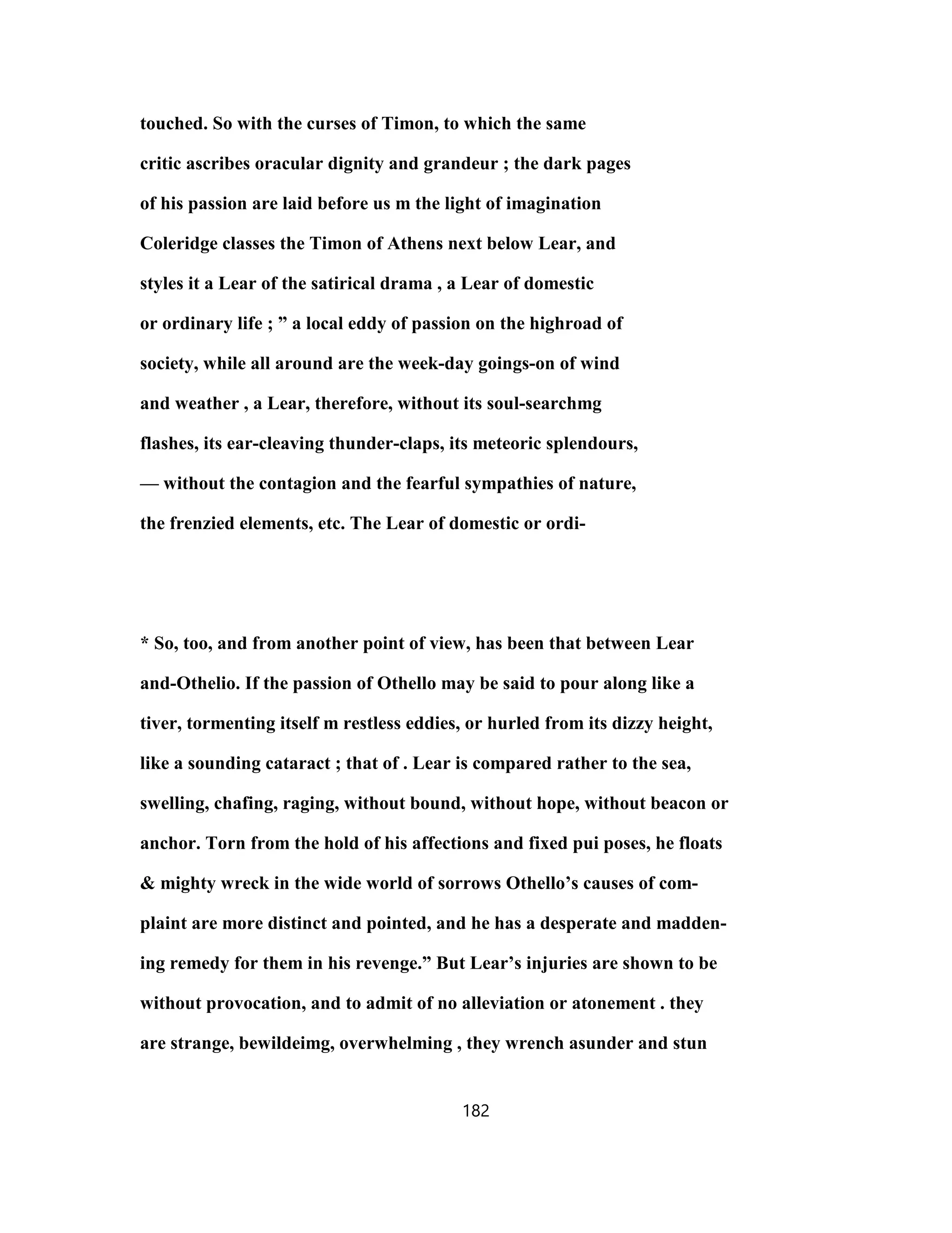 touched. So with the curses of Timon, to which the same
critic ascribes oracular dignity and grandeur ; the dark pages
of his passion are laid before us m the light of imagination
Coleridge classes the Timon of Athens next below Lear, and
styles it a Lear of the satirical drama , a Lear of domestic
or ordinary life ; ” a local eddy of passion on the highroad of
society, while all around are the week-day goings-on of wind
and weather , a Lear, therefore, without its soul-searchmg
flashes, its ear-cleaving thunder-claps, its meteoric splendours,
— without the contagion and the fearful sympathies of nature,
the frenzied elements, etc. The Lear of domestic or ordi-
* So, too, and from another point of view, has been that between Lear
and-Othelio. If the passion of Othello may be said to pour along like a
tiver, tormenting itself m restless eddies, or hurled from its dizzy height,
like a sounding cataract ; that of . Lear is compared rather to the sea,
swelling, chafing, raging, without bound, without hope, without beacon or
anchor. Torn from the hold of his affections and fixed pui poses, he floats
& mighty wreck in the wide world of sorrows Othello’s causes of com-
plaint are more distinct and pointed, and he has a desperate and madden-
ing remedy for them in his revenge.” But Lear’s injuries are shown to be
without provocation, and to admit of no alleviation or atonement . they
are strange, bewildeimg, overwhelming , they wrench asunder and stun
182
 