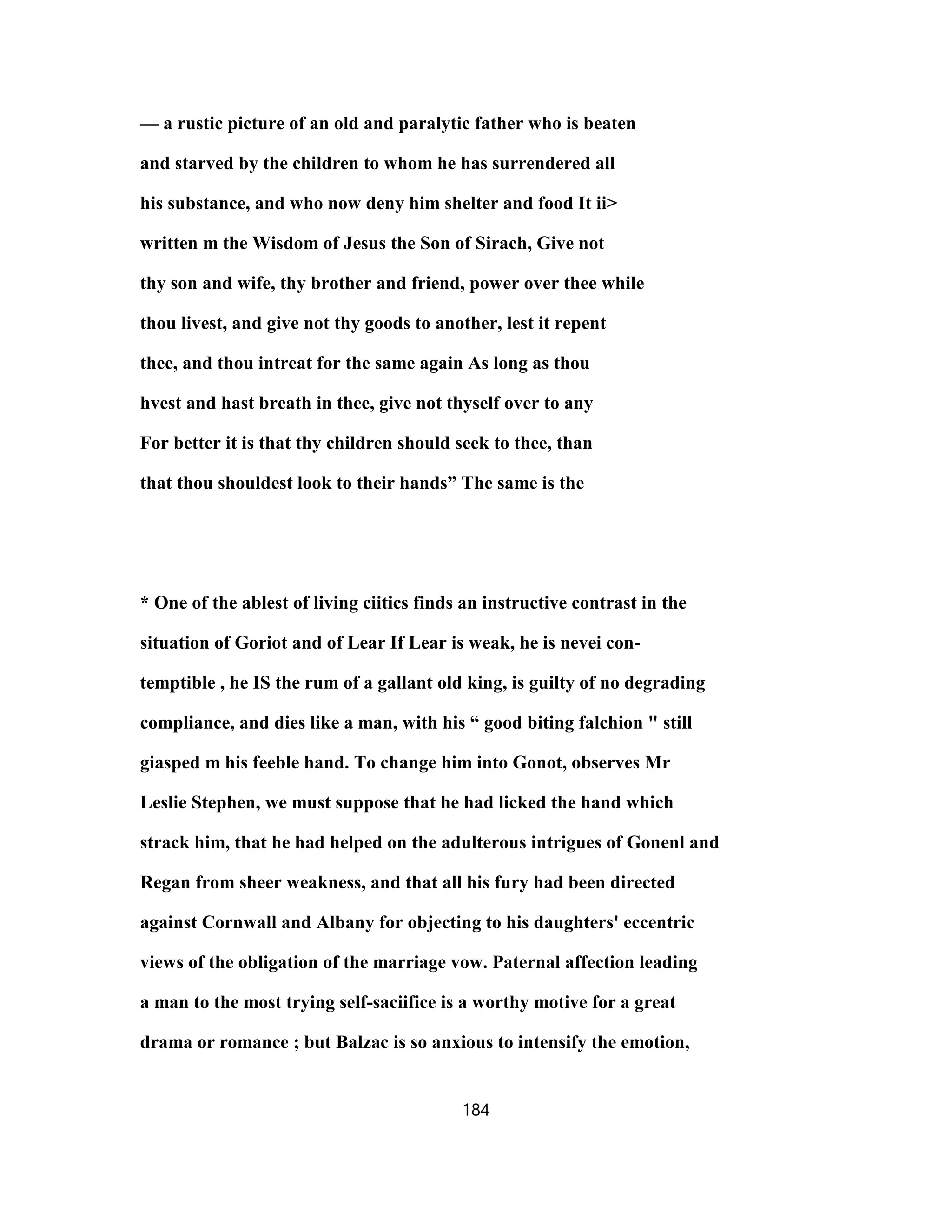 — a rustic picture of an old and paralytic father who is beaten
and starved by the children to whom he has surrendered all
his substance, and who now deny him shelter and food It ii>
written m the Wisdom of Jesus the Son of Sirach, Give not
thy son and wife, thy brother and friend, power over thee while
thou livest, and give not thy goods to another, lest it repent
thee, and thou intreat for the same again As long as thou
hvest and hast breath in thee, give not thyself over to any
For better it is that thy children should seek to thee, than
that thou shouldest look to their hands” The same is the
* One of the ablest of living ciitics finds an instructive contrast in the
situation of Goriot and of Lear If Lear is weak, he is nevei con-
temptible , he IS the rum of a gallant old king, is guilty of no degrading
compliance, and dies like a man, with his “ good biting falchion " still
giasped m his feeble hand. To change him into Gonot, observes Mr
Leslie Stephen, we must suppose that he had licked the hand which
strack him, that he had helped on the adulterous intrigues of Gonenl and
Regan from sheer weakness, and that all his fury had been directed
against Cornwall and Albany for objecting to his daughters' eccentric
views of the obligation of the marriage vow. Paternal affection leading
a man to the most trying self-saciifice is a worthy motive for a great
drama or romance ; but Balzac is so anxious to intensify the emotion,
184
 