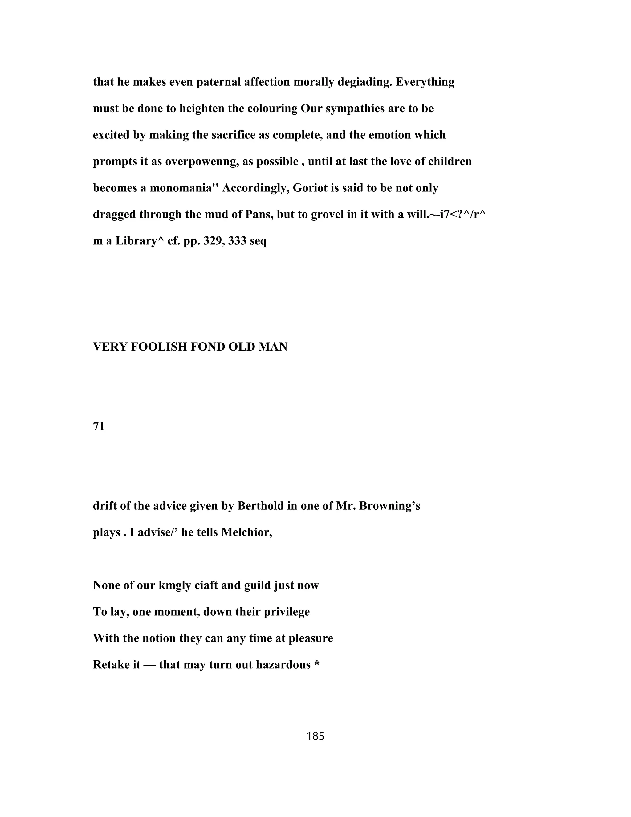 that he makes even paternal affection morally degiading. Everything
must be done to heighten the colouring Our sympathies are to be
excited by making the sacrifice as complete, and the emotion which
prompts it as overpowenng, as possible , until at last the love of children
becomes a monomania'' Accordingly, Goriot is said to be not only
dragged through the mud of Pans, but to grovel in it with a will.~-i7<?^/r^
m a Library^ cf. pp. 329, 333 seq
VERY FOOLISH FOND OLD MAN
71
drift of the advice given by Berthold in one of Mr. Browning’s
plays . I advise/’ he tells Melchior,
None of our kmgly ciaft and guild just now
To lay, one moment, down their privilege
With the notion they can any time at pleasure
Retake it — that may turn out hazardous *
185
 