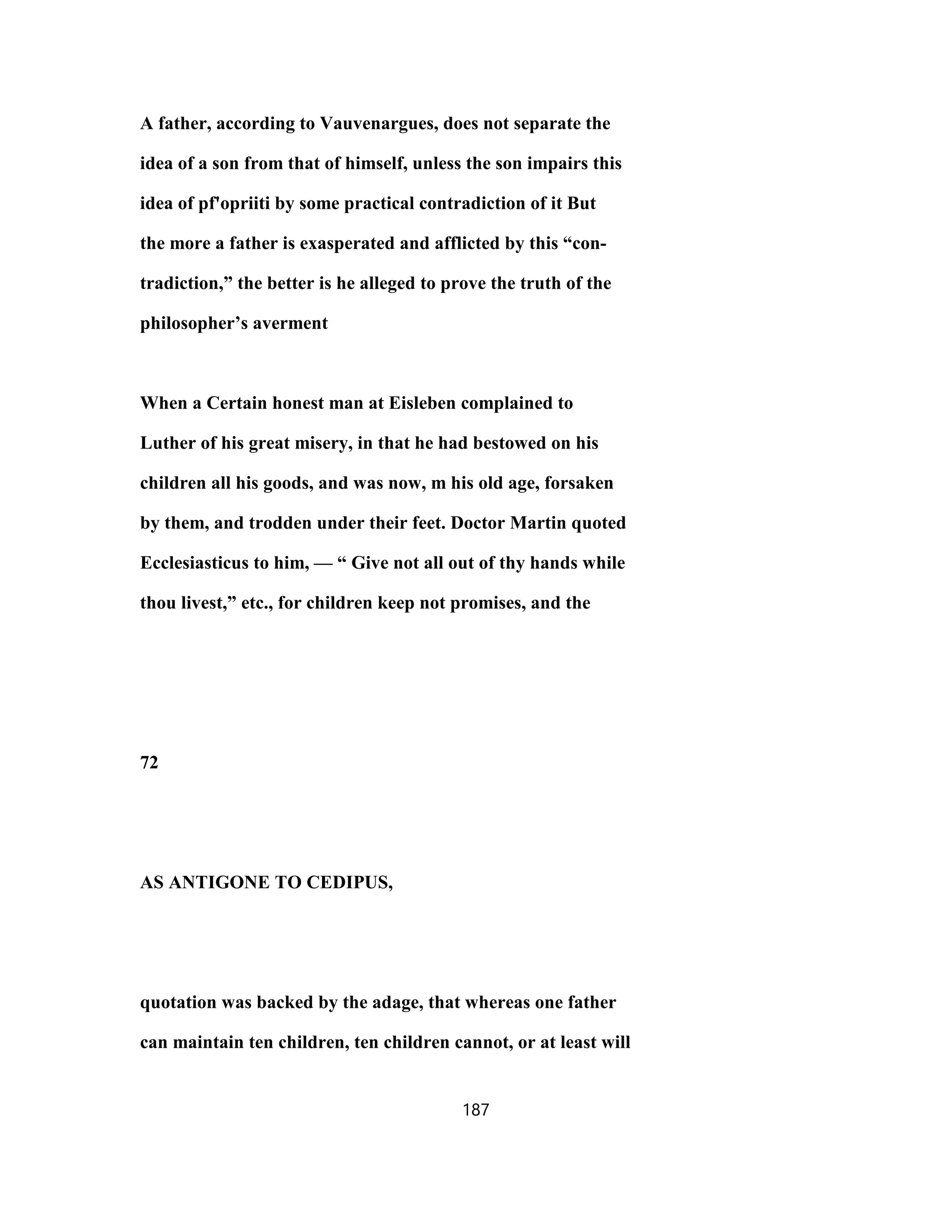 A father, according to Vauvenargues, does not separate the
idea of a son from that of himself, unless the son impairs this
idea of pf'opriiti by some practical contradiction of it But
the more a father is exasperated and afflicted by this “con-
tradiction,” the better is he alleged to prove the truth of the
philosopher’s averment
When a Certain honest man at Eisleben complained to
Luther of his great misery, in that he had bestowed on his
children all his goods, and was now, m his old age, forsaken
by them, and trodden under their feet. Doctor Martin quoted
Ecclesiasticus to him, — “ Give not all out of thy hands while
thou livest,” etc., for children keep not promises, and the
72
AS ANTIGONE TO CEDIPUS,
quotation was backed by the adage, that whereas one father
can maintain ten children, ten children cannot, or at least will
187
 