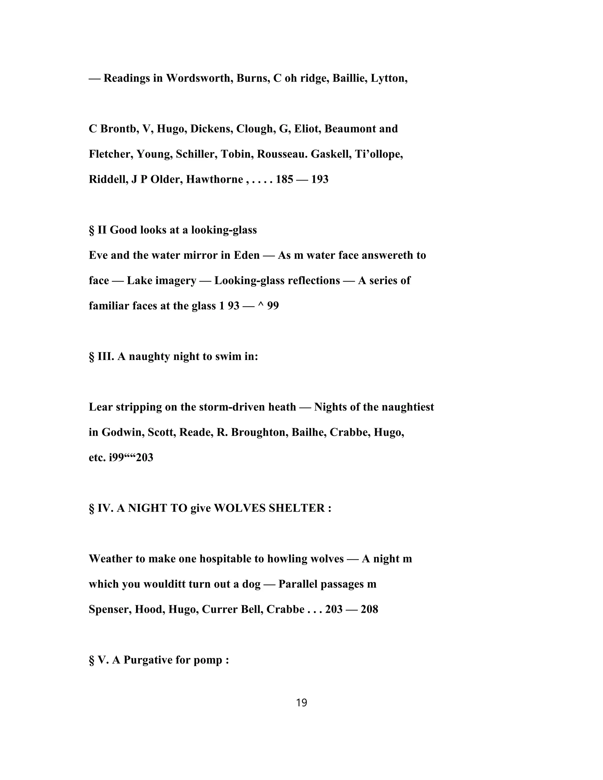 — Readings in Wordsworth, Burns, C oh ridge, Baillie, Lytton,
C Brontb, V, Hugo, Dickens, Clough, G, Eliot, Beaumont and
Fletcher, Young, Schiller, Tobin, Rousseau. Gaskell, Ti’ollope,
Riddell, J P Older, Hawthorne , . . . . 185 — 193
§ II Good looks at a looking-glass
Eve and the water mirror in Eden — As m water face answereth to
face — Lake imagery — Looking-glass reflections — A series of
familiar faces at the glass 1 93 — ^ 99
§ III. A naughty night to swim in:
Lear stripping on the storm-driven heath — Nights of the naughtiest
in Godwin, Scott, Reade, R. Broughton, Bailhe, Crabbe, Hugo,
etc. i99““203
§ IV. A NIGHT TO give WOLVES SHELTER :
Weather to make one hospitable to howling wolves — A night m
which you woulditt turn out a dog — Parallel passages m
Spenser, Hood, Hugo, Currer Bell, Crabbe . . . 203 — 208
§ V. A Purgative for pomp :
19
 