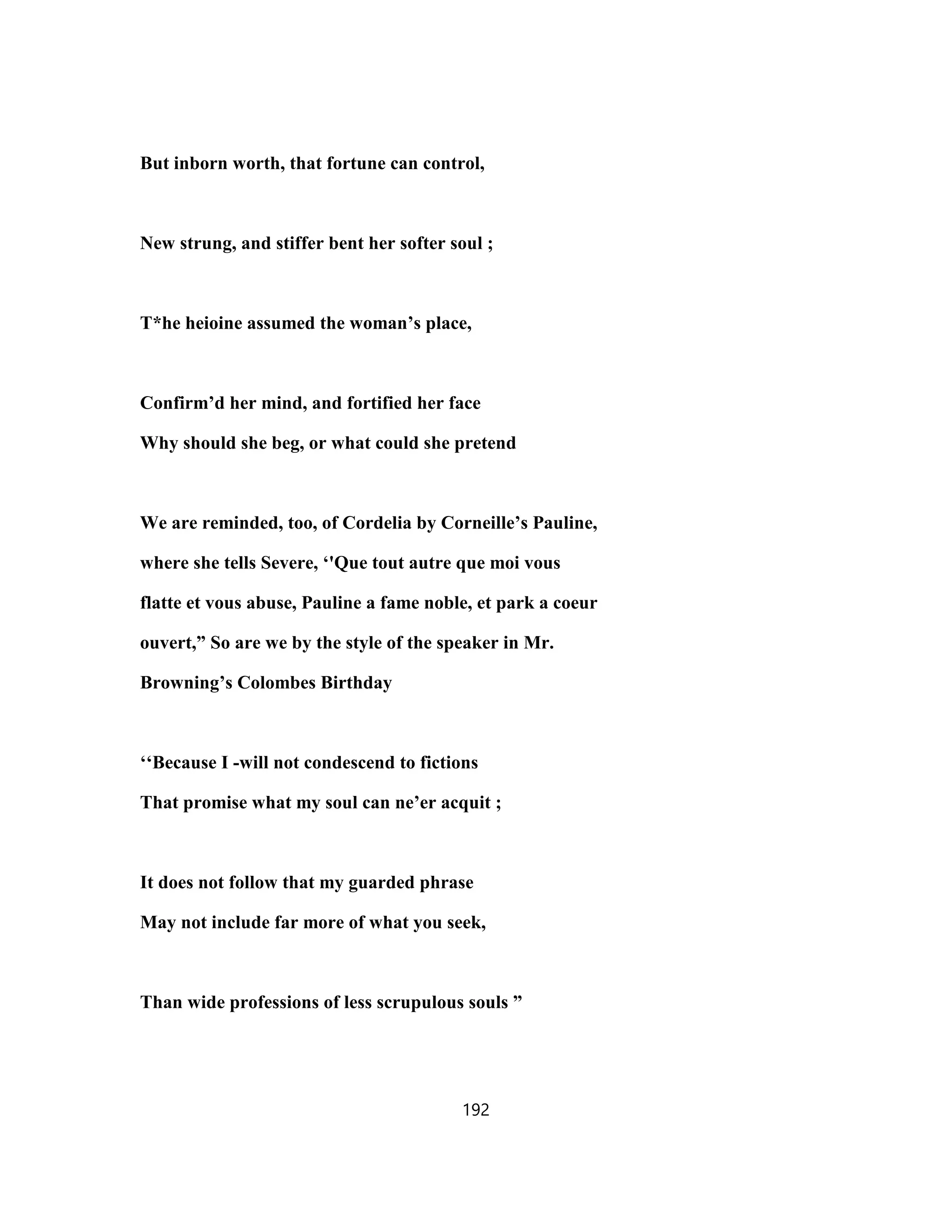 But inborn worth, that fortune can control,
New strung, and stiffer bent her softer soul ;
T*he heioine assumed the woman’s place,
Confirm’d her mind, and fortified her face
Why should she beg, or what could she pretend
We are reminded, too, of Cordelia by Corneille’s Pauline,
where she tells Severe, ‘'Que tout autre que moi vous
flatte et vous abuse, Pauline a fame noble, et park a coeur
ouvert,” So are we by the style of the speaker in Mr.
Browning’s Colombes Birthday
‘‘Because I -will not condescend to fictions
That promise what my soul can ne’er acquit ;
It does not follow that my guarded phrase
May not include far more of what you seek,
Than wide professions of less scrupulous souls ”
192
 