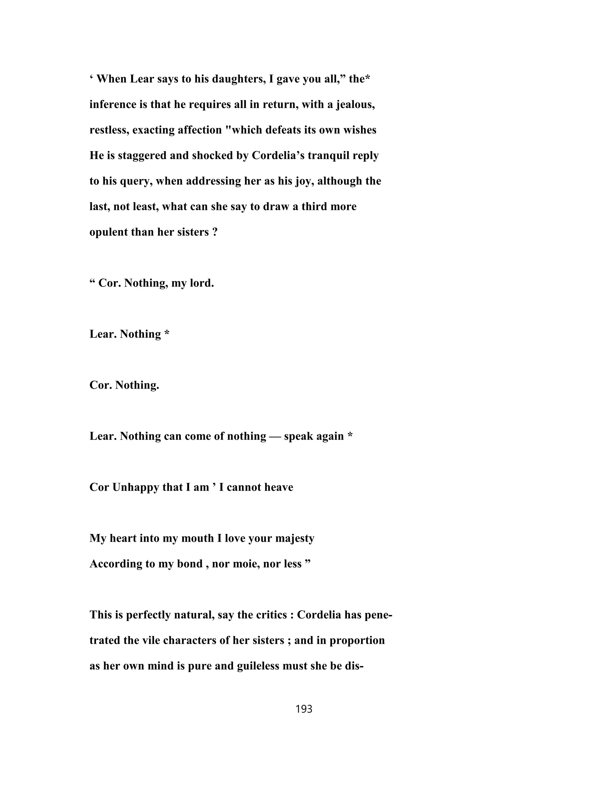 ‘ When Lear says to his daughters, I gave you all,” the*
inference is that he requires all in return, with a jealous,
restless, exacting affection "which defeats its own wishes
He is staggered and shocked by Cordelia’s tranquil reply
to his query, when addressing her as his joy, although the
last, not least, what can she say to draw a third more
opulent than her sisters ?
“ Cor. Nothing, my lord.
Lear. Nothing *
Cor. Nothing.
Lear. Nothing can come of nothing — speak again *
Cor Unhappy that I am ’ I cannot heave
My heart into my mouth I love your majesty
According to my bond , nor moie, nor less ”
This is perfectly natural, say the critics : Cordelia has pene-
trated the vile characters of her sisters ; and in proportion
as her own mind is pure and guileless must she be dis-
193
 