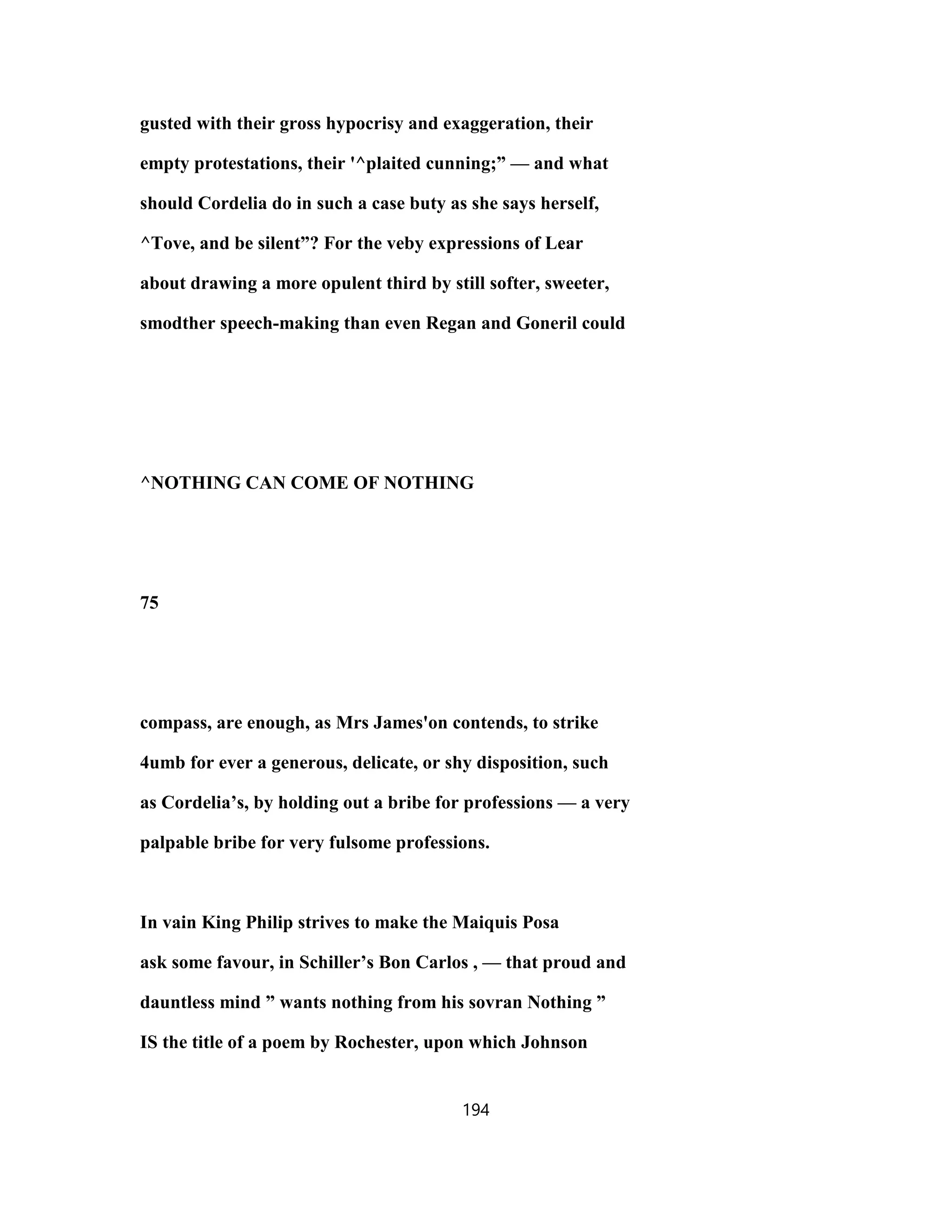 gusted with their gross hypocrisy and exaggeration, their
empty protestations, their '^plaited cunning;” — and what
should Cordelia do in such a case buty as she says herself,
^Tove, and be silent”? For the veby expressions of Lear
about drawing a more opulent third by still softer, sweeter,
smodther speech-making than even Regan and Goneril could
^NOTHING CAN COME OF NOTHING
75
compass, are enough, as Mrs James'on contends, to strike
4umb for ever a generous, delicate, or shy disposition, such
as Cordelia’s, by holding out a bribe for professions — a very
palpable bribe for very fulsome professions.
In vain King Philip strives to make the Maiquis Posa
ask some favour, in Schiller’s Bon Carlos , — that proud and
dauntless mind ” wants nothing from his sovran Nothing ”
IS the title of a poem by Rochester, upon which Johnson
194
 