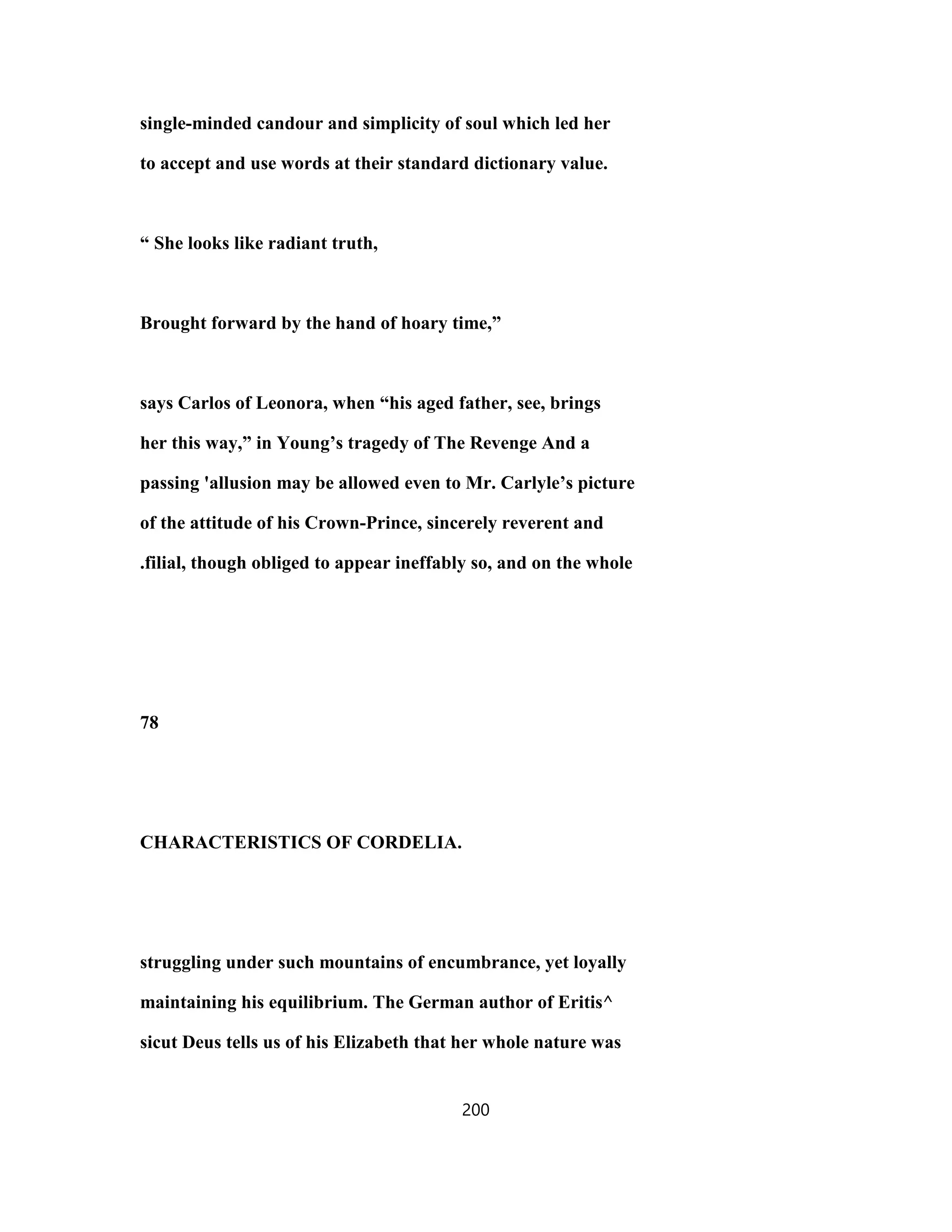 single-minded candour and simplicity of soul which led her
to accept and use words at their standard dictionary value.
“ She looks like radiant truth,
Brought forward by the hand of hoary time,”
says Carlos of Leonora, when “his aged father, see, brings
her this way,” in Young’s tragedy of The Revenge And a
passing 'allusion may be allowed even to Mr. Carlyle’s picture
of the attitude of his Crown-Prince, sincerely reverent and
.filial, though obliged to appear ineffably so, and on the whole
78
CHARACTERISTICS OF CORDELIA.
struggling under such mountains of encumbrance, yet loyally
maintaining his equilibrium. The German author of Eritis^
sicut Deus tells us of his Elizabeth that her whole nature was
200
 