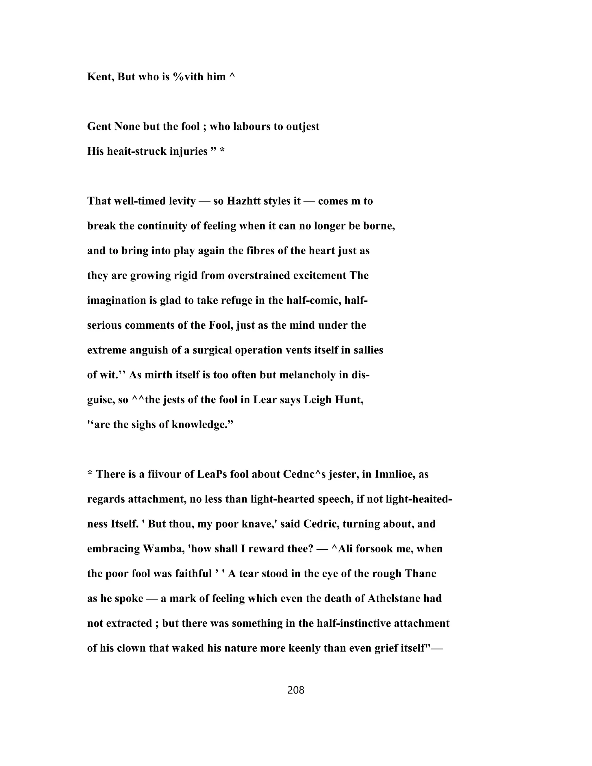 Kent, But who is %vith him ^
Gent None but the fool ; who labours to outjest
His heait-struck injuries ” *
That well-timed levity — so Hazhtt styles it — comes m to
break the continuity of feeling when it can no longer be borne,
and to bring into play again the fibres of the heart just as
they are growing rigid from overstrained excitement The
imagination is glad to take refuge in the half-comic, half-
serious comments of the Fool, just as the mind under the
extreme anguish of a surgical operation vents itself in sallies
of wit.’’ As mirth itself is too often but melancholy in dis-
guise, so ^^the jests of the fool in Lear says Leigh Hunt,
'‘are the sighs of knowledge.”
* There is a fiivour of LeaPs fool about Cednc^s jester, in Imnlioe, as
regards attachment, no less than light-hearted speech, if not light-heaited-
ness Itself. ' But thou, my poor knave,' said Cedric, turning about, and
embracing Wamba, 'how shall I reward thee? — ^Ali forsook me, when
the poor fool was faithful ’ ' A tear stood in the eye of the rough Thane
as he spoke — a mark of feeling which even the death of Athelstane had
not extracted ; but there was something in the half-instinctive attachment
of his clown that waked his nature more keenly than even grief itself"—
208
 