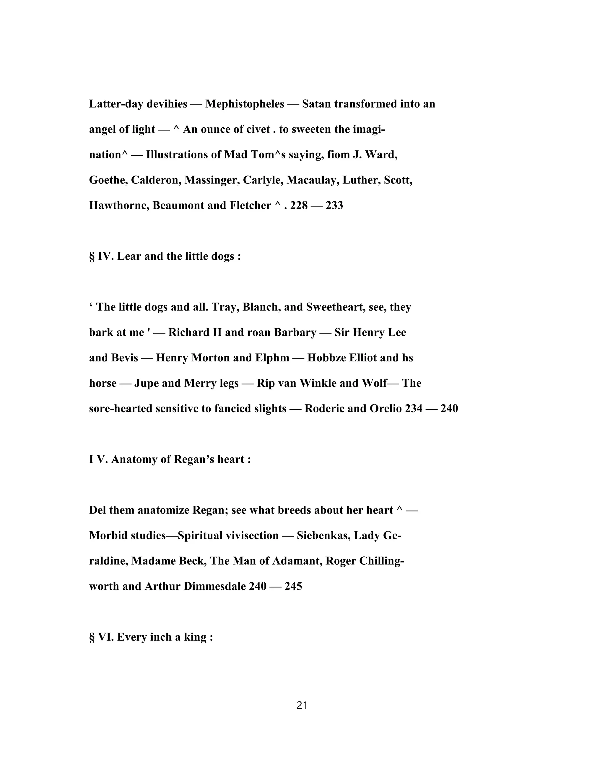 Latter-day devihies — Mephistopheles — Satan transformed into an
angel of light — ^ An ounce of civet . to sweeten the imagi-
nation^ — Illustrations of Mad Tom^s saying, fiom J. Ward,
Goethe, Calderon, Massinger, Carlyle, Macaulay, Luther, Scott,
Hawthorne, Beaumont and Fletcher ^ . 228 — 233
§ IV. Lear and the little dogs :
‘ The little dogs and all. Tray, Blanch, and Sweetheart, see, they
bark at me ' — Richard II and roan Barbary — Sir Henry Lee
and Bevis — Henry Morton and Elphm — Hobbze Elliot and hs
horse — Jupe and Merry legs — Rip van Winkle and Wolf— The
sore-hearted sensitive to fancied slights — Roderic and Orelio 234 — 240
I V. Anatomy of Regan’s heart :
Del them anatomize Regan; see what breeds about her heart ^ —
Morbid studies—Spiritual vivisection — Siebenkas, Lady Ge-
raldine, Madame Beck, The Man of Adamant, Roger Chilling-
worth and Arthur Dimmesdale 240 — 245
§ VI. Every inch a king :
21
 