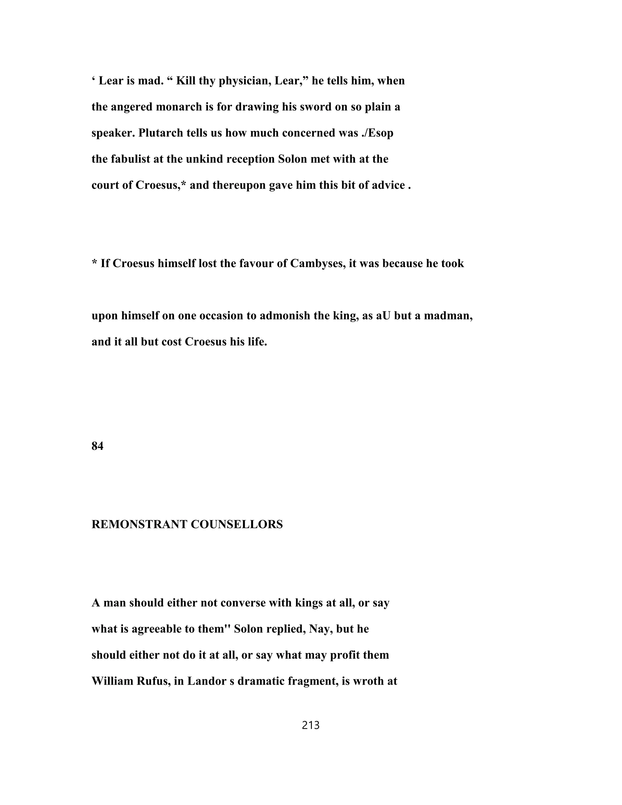 ‘ Lear is mad. “ Kill thy physician, Lear,” he tells him, when
the angered monarch is for drawing his sword on so plain a
speaker. Plutarch tells us how much concerned was ./Esop
the fabulist at the unkind reception Solon met with at the
court of Croesus,* and thereupon gave him this bit of advice .
* If Croesus himself lost the favour of Cambyses, it was because he took
upon himself on one occasion to admonish the king, as aU but a madman,
and it all but cost Croesus his life.
84
REMONSTRANT COUNSELLORS
A man should either not converse with kings at all, or say
what is agreeable to them'' Solon replied, Nay, but he
should either not do it at all, or say what may profit them
William Rufus, in Landor s dramatic fragment, is wroth at
213
 