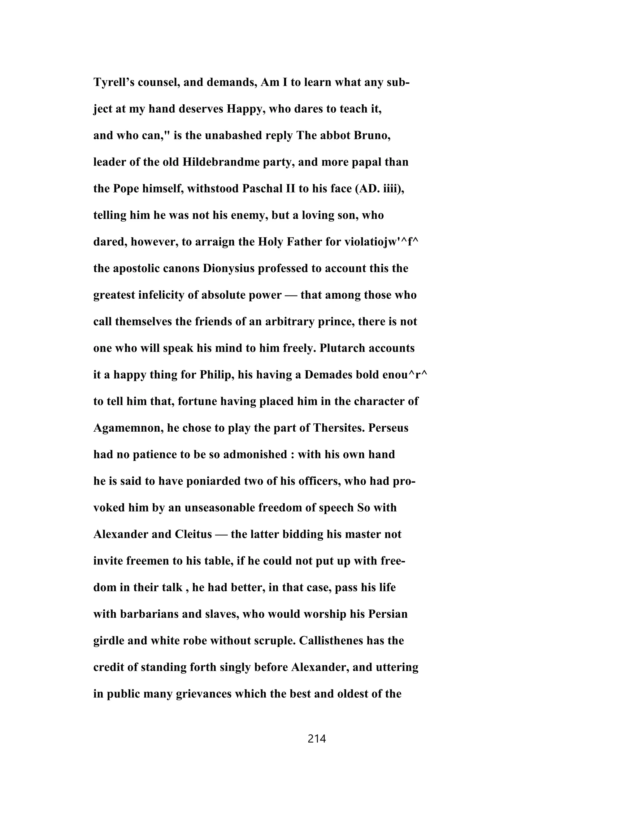 Tyrell’s counsel, and demands, Am I to learn what any sub-
ject at my hand deserves Happy, who dares to teach it,
and who can," is the unabashed reply The abbot Bruno,
leader of the old Hildebrandme party, and more papal than
the Pope himself, withstood Paschal II to his face (AD. iiii),
telling him he was not his enemy, but a loving son, who
dared, however, to arraign the Holy Father for violatiojw'^f^
the apostolic canons Dionysius professed to account this the
greatest infelicity of absolute power — that among those who
call themselves the friends of an arbitrary prince, there is not
one who will speak his mind to him freely. Plutarch accounts
it a happy thing for Philip, his having a Demades bold enou^r^
to tell him that, fortune having placed him in the character of
Agamemnon, he chose to play the part of Thersites. Perseus
had no patience to be so admonished : with his own hand
he is said to have poniarded two of his officers, who had pro-
voked him by an unseasonable freedom of speech So with
Alexander and Cleitus — the latter bidding his master not
invite freemen to his table, if he could not put up with free-
dom in their talk , he had better, in that case, pass his life
with barbarians and slaves, who would worship his Persian
girdle and white robe without scruple. Callisthenes has the
credit of standing forth singly before Alexander, and uttering
in public many grievances which the best and oldest of the
214
 