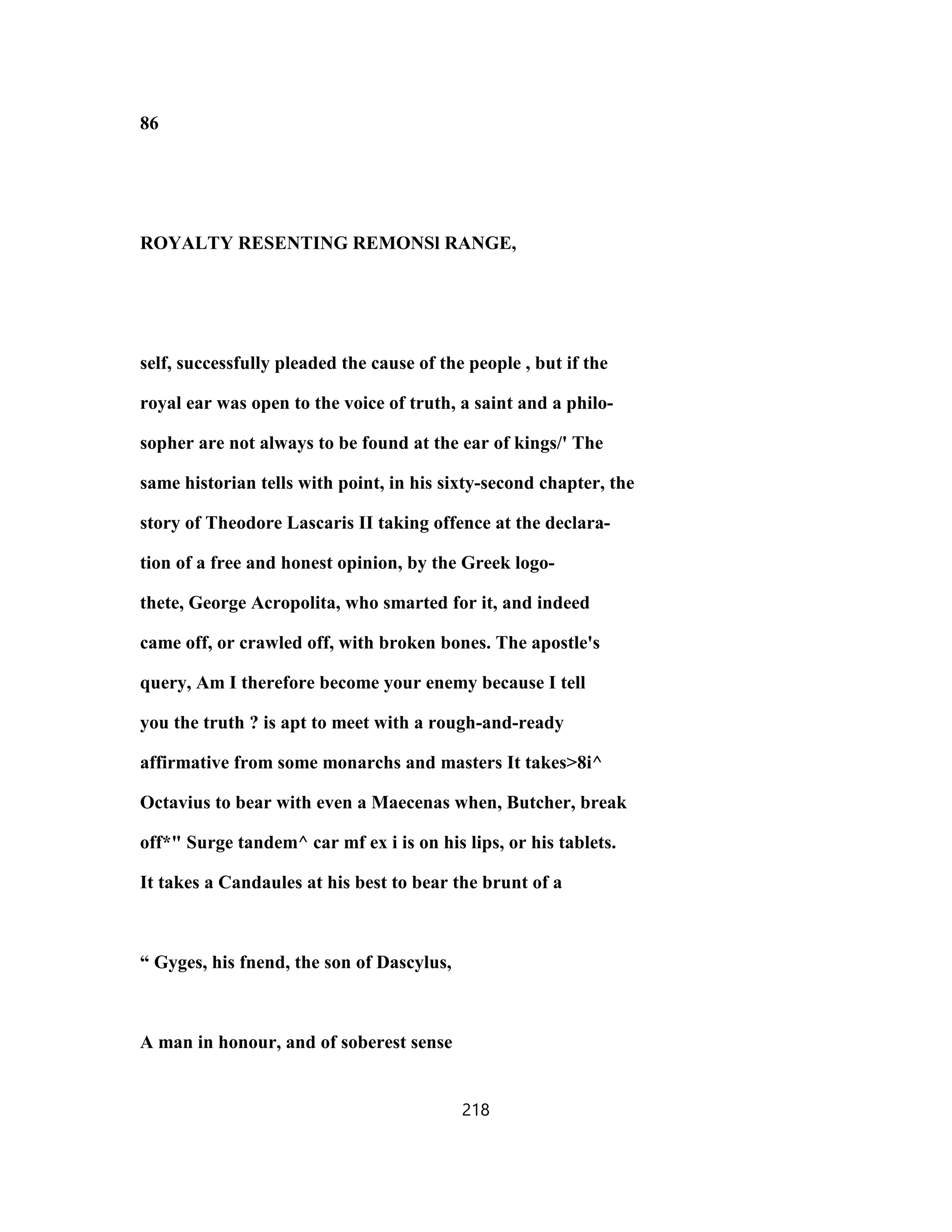 86
ROYALTY RESENTING REMONSl RANGE,
self, successfully pleaded the cause of the people , but if the
royal ear was open to the voice of truth, a saint and a philo-
sopher are not always to be found at the ear of kings/' The
same historian tells with point, in his sixty-second chapter, the
story of Theodore Lascaris II taking offence at the declara-
tion of a free and honest opinion, by the Greek logo-
thete, George Acropolita, who smarted for it, and indeed
came off, or crawled off, with broken bones. The apostle's
query, Am I therefore become your enemy because I tell
you the truth ? is apt to meet with a rough-and-ready
affirmative from some monarchs and masters It takes>8i^
Octavius to bear with even a Maecenas when, Butcher, break
off*" Surge tandem^ car mf ex i is on his lips, or his tablets.
It takes a Candaules at his best to bear the brunt of a
“ Gyges, his fnend, the son of Dascylus,
A man in honour, and of soberest sense
218
 