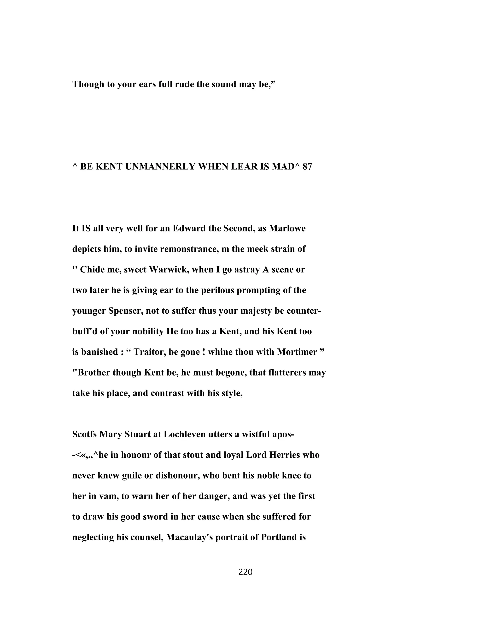 Though to your ears full rude the sound may be,”
^ BE KENT UNMANNERLY WHEN LEAR IS MAD^ 87
It IS all very well for an Edward the Second, as Marlowe
depicts him, to invite remonstrance, m the meek strain of
'' Chide me, sweet Warwick, when I go astray A scene or
two later he is giving ear to the perilous prompting of the
younger Spenser, not to suffer thus your majesty be counter-
buff'd of your nobility He too has a Kent, and his Kent too
is banished : “ Traitor, be gone ! whine thou with Mortimer ”
"Brother though Kent be, he must begone, that flatterers may
take his place, and contrast with his style,
Scotfs Mary Stuart at Lochleven utters a wistful apos-
-<«,.,^he in honour of that stout and loyal Lord Herries who
never knew guile or dishonour, who bent his noble knee to
her in vam, to warn her of her danger, and was yet the first
to draw his good sword in her cause when she suffered for
neglecting his counsel, Macaulay's portrait of Portland is
220
 