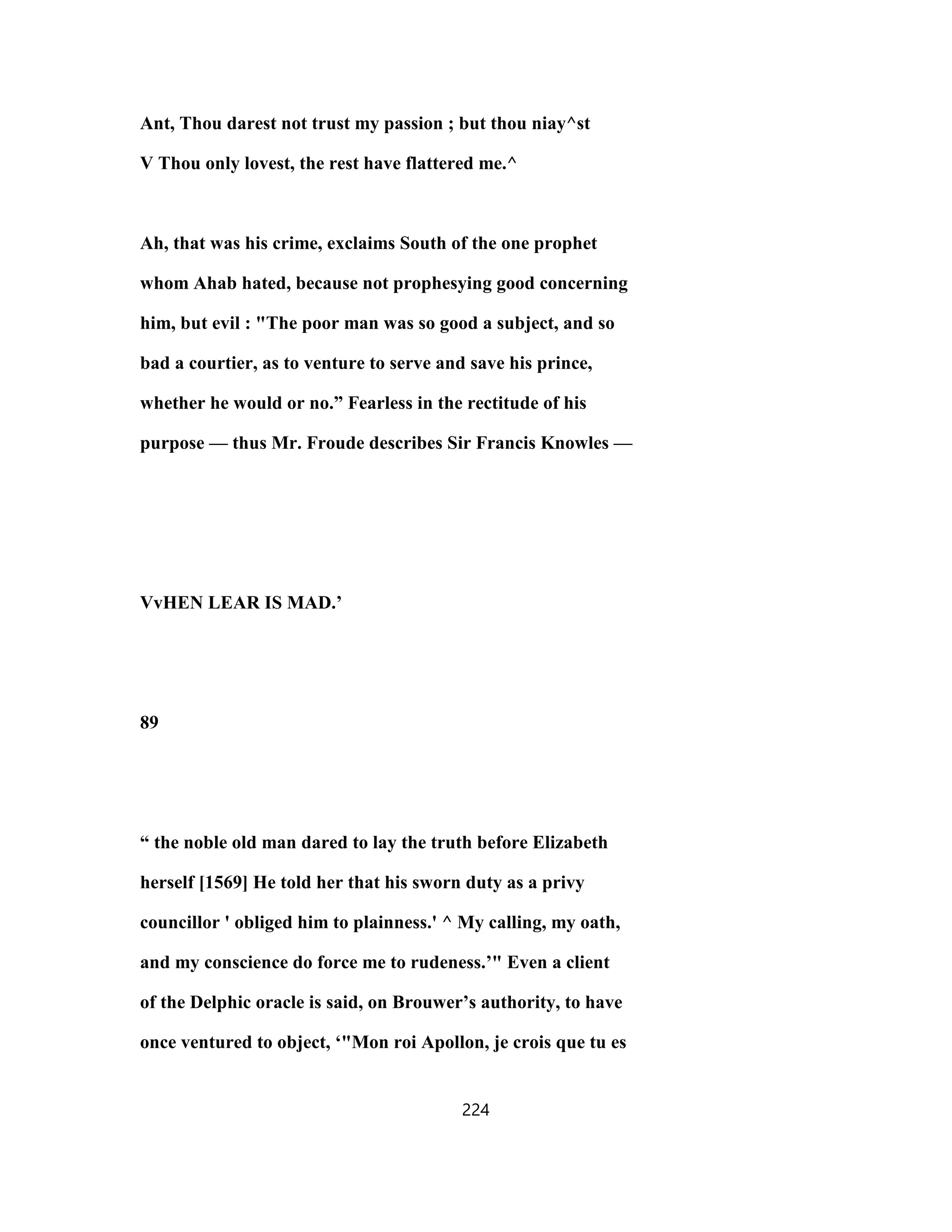 Ant, Thou darest not trust my passion ; but thou niay^st
V Thou only lovest, the rest have flattered me.^
Ah, that was his crime, exclaims South of the one prophet
whom Ahab hated, because not prophesying good concerning
him, but evil : "The poor man was so good a subject, and so
bad a courtier, as to venture to serve and save his prince,
whether he would or no.” Fearless in the rectitude of his
purpose — thus Mr. Froude describes Sir Francis Knowles —
VvHEN LEAR IS MAD.’
89
“ the noble old man dared to lay the truth before Elizabeth
herself [1569] He told her that his sworn duty as a privy
councillor ' obliged him to plainness.' ^ My calling, my oath,
and my conscience do force me to rudeness.’" Even a client
of the Delphic oracle is said, on Brouwer’s authority, to have
once ventured to object, ‘"Mon roi Apollon, je crois que tu es
224
 