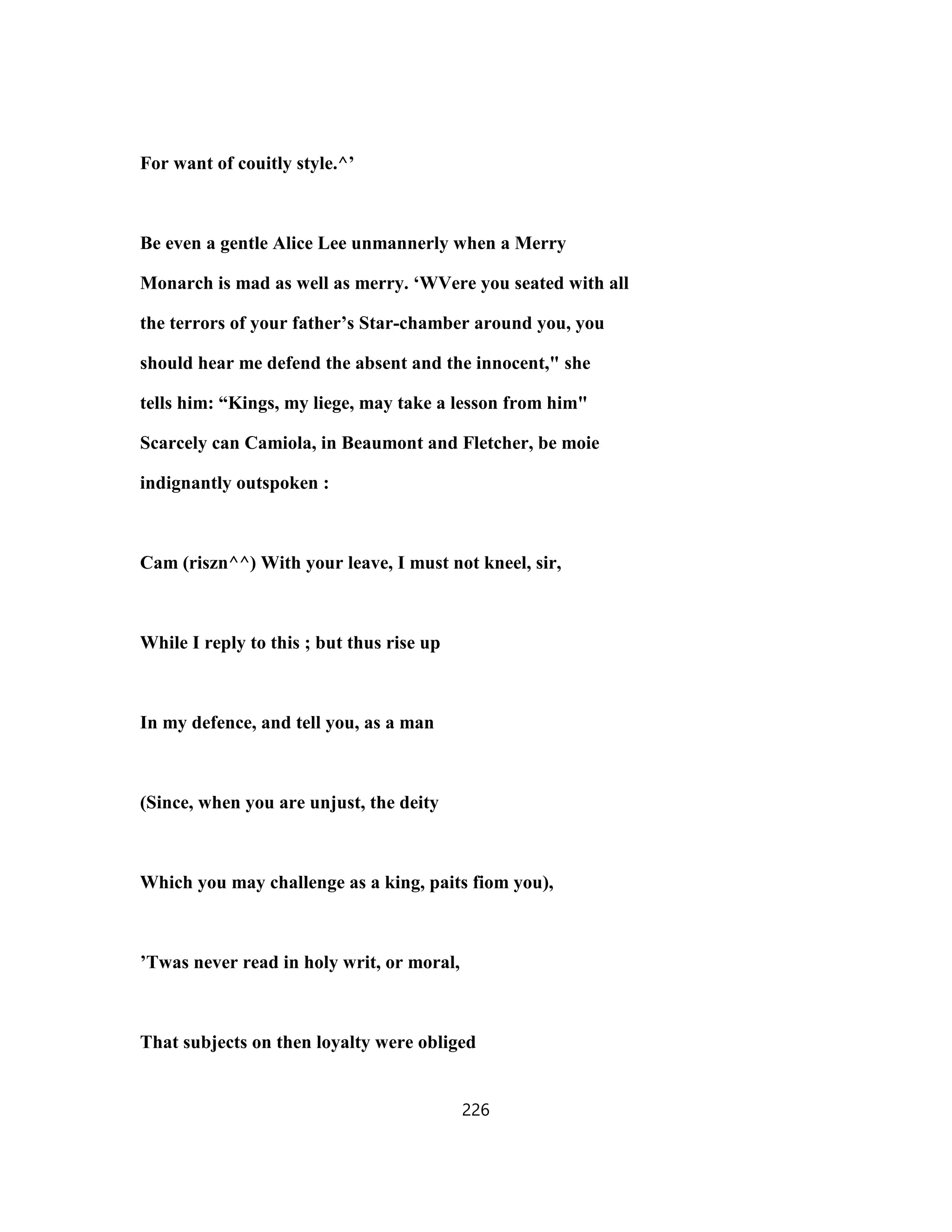 For want of couitly style.^’
Be even a gentle Alice Lee unmannerly when a Merry
Monarch is mad as well as merry. ‘WVere you seated with all
the terrors of your father’s Star-chamber around you, you
should hear me defend the absent and the innocent," she
tells him: “Kings, my liege, may take a lesson from him"
Scarcely can Camiola, in Beaumont and Fletcher, be moie
indignantly outspoken :
Cam (riszn^^) With your leave, I must not kneel, sir,
While I reply to this ; but thus rise up
In my defence, and tell you, as a man
(Since, when you are unjust, the deity
Which you may challenge as a king, paits fiom you),
’Twas never read in holy writ, or moral,
That subjects on then loyalty were obliged
226
 