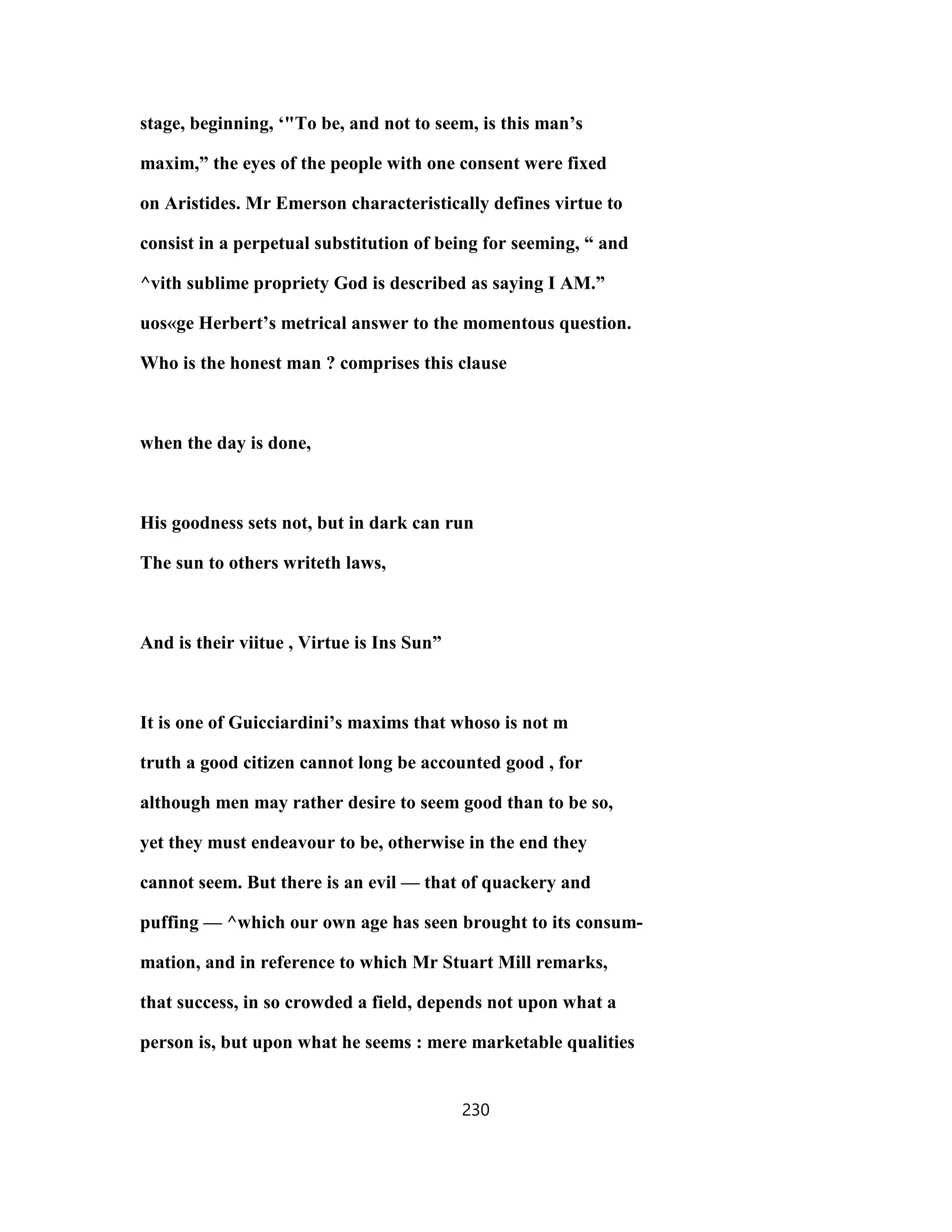 stage, beginning, ‘"To be, and not to seem, is this man’s
maxim,” the eyes of the people with one consent were fixed
on Aristides. Mr Emerson characteristically defines virtue to
consist in a perpetual substitution of being for seeming, “ and
^vith sublime propriety God is described as saying I AM.”
uos«ge Herbert’s metrical answer to the momentous question.
Who is the honest man ? comprises this clause
when the day is done,
His goodness sets not, but in dark can run
The sun to others writeth laws,
And is their viitue , Virtue is Ins Sun”
It is one of Guicciardini’s maxims that whoso is not m
truth a good citizen cannot long be accounted good , for
although men may rather desire to seem good than to be so,
yet they must endeavour to be, otherwise in the end they
cannot seem. But there is an evil — that of quackery and
puffing — ^which our own age has seen brought to its consum-
mation, and in reference to which Mr Stuart Mill remarks,
that success, in so crowded a field, depends not upon what a
person is, but upon what he seems : mere marketable qualities
230
 