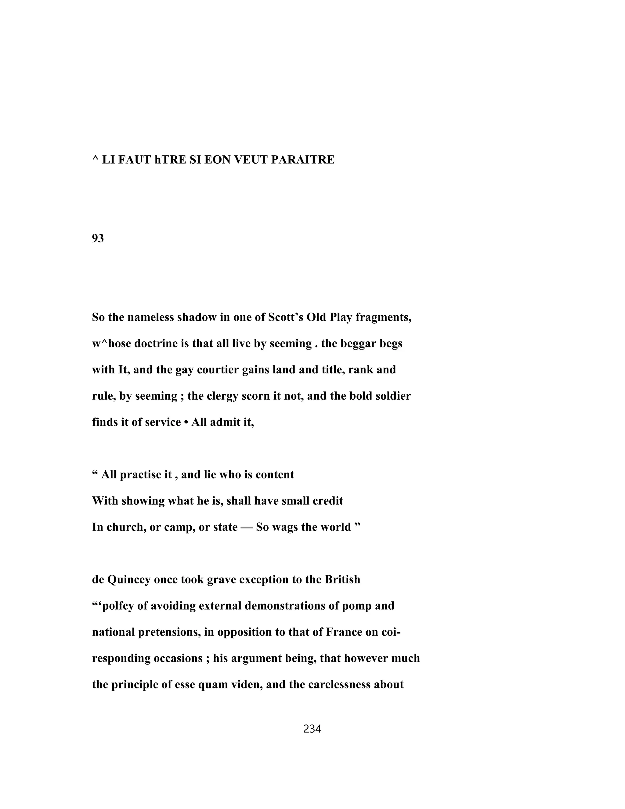 ^ LI FAUT hTRE SI EON VEUT PARAITRE
93
So the nameless shadow in one of Scott’s Old Play fragments,
w^hose doctrine is that all live by seeming . the beggar begs
with It, and the gay courtier gains land and title, rank and
rule, by seeming ; the clergy scorn it not, and the bold soldier
finds it of service • All admit it,
“ All practise it , and lie who is content
With showing what he is, shall have small credit
In church, or camp, or state — So wags the world ”
de Quincey once took grave exception to the British
“‘polfcy of avoiding external demonstrations of pomp and
national pretensions, in opposition to that of France on coi-
responding occasions ; his argument being, that however much
the principle of esse quam viden, and the carelessness about
234
 