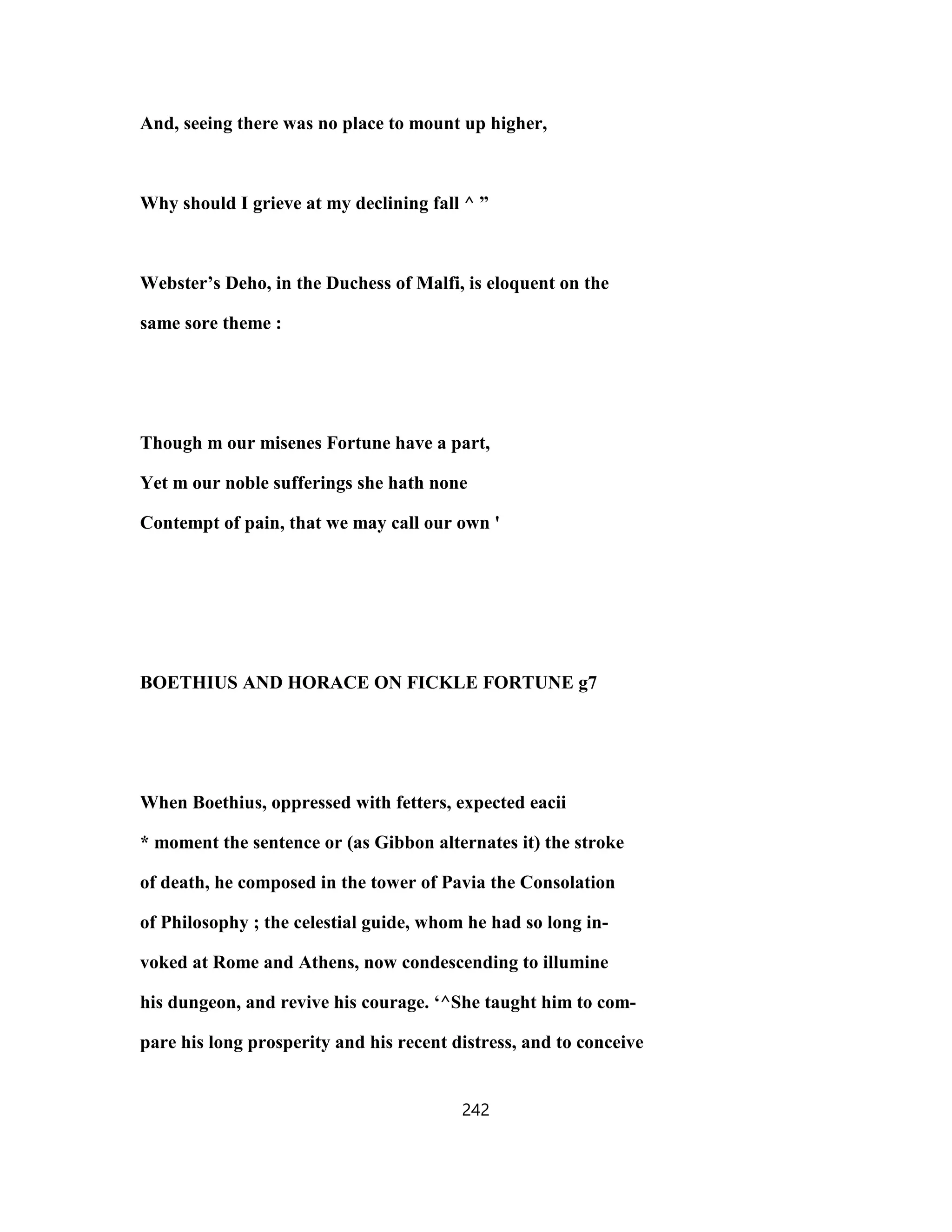 And, seeing there was no place to mount up higher,
Why should I grieve at my declining fall ^ ”
Webster’s Deho, in the Duchess of Malfi, is eloquent on the
same sore theme :
Though m our misenes Fortune have a part,
Yet m our noble sufferings she hath none
Contempt of pain, that we may call our own '
BOETHIUS AND HORACE ON FICKLE FORTUNE g7
When Boethius, oppressed with fetters, expected eacii
* moment the sentence or (as Gibbon alternates it) the stroke
of death, he composed in the tower of Pavia the Consolation
of Philosophy ; the celestial guide, whom he had so long in-
voked at Rome and Athens, now condescending to illumine
his dungeon, and revive his courage. ‘^She taught him to com-
pare his long prosperity and his recent distress, and to conceive
242
 