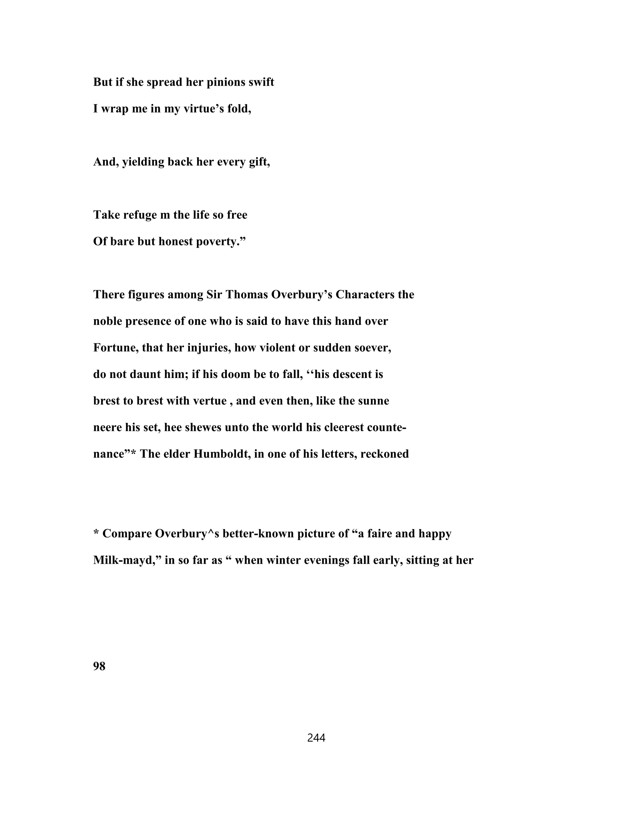 But if she spread her pinions swift
I wrap me in my virtue’s fold,
And, yielding back her every gift,
Take refuge m the life so free
Of bare but honest poverty.”
There figures among Sir Thomas Overbury’s Characters the
noble presence of one who is said to have this hand over
Fortune, that her injuries, how violent or sudden soever,
do not daunt him; if his doom be to fall, ‘‘his descent is
brest to brest with vertue , and even then, like the sunne
neere his set, hee shewes unto the world his cleerest counte-
nance”* The elder Humboldt, in one of his letters, reckoned
* Compare Overbury^s better-known picture of “a faire and happy
Milk-mayd,” in so far as “ when winter evenings fall early, sitting at her
98
244
 