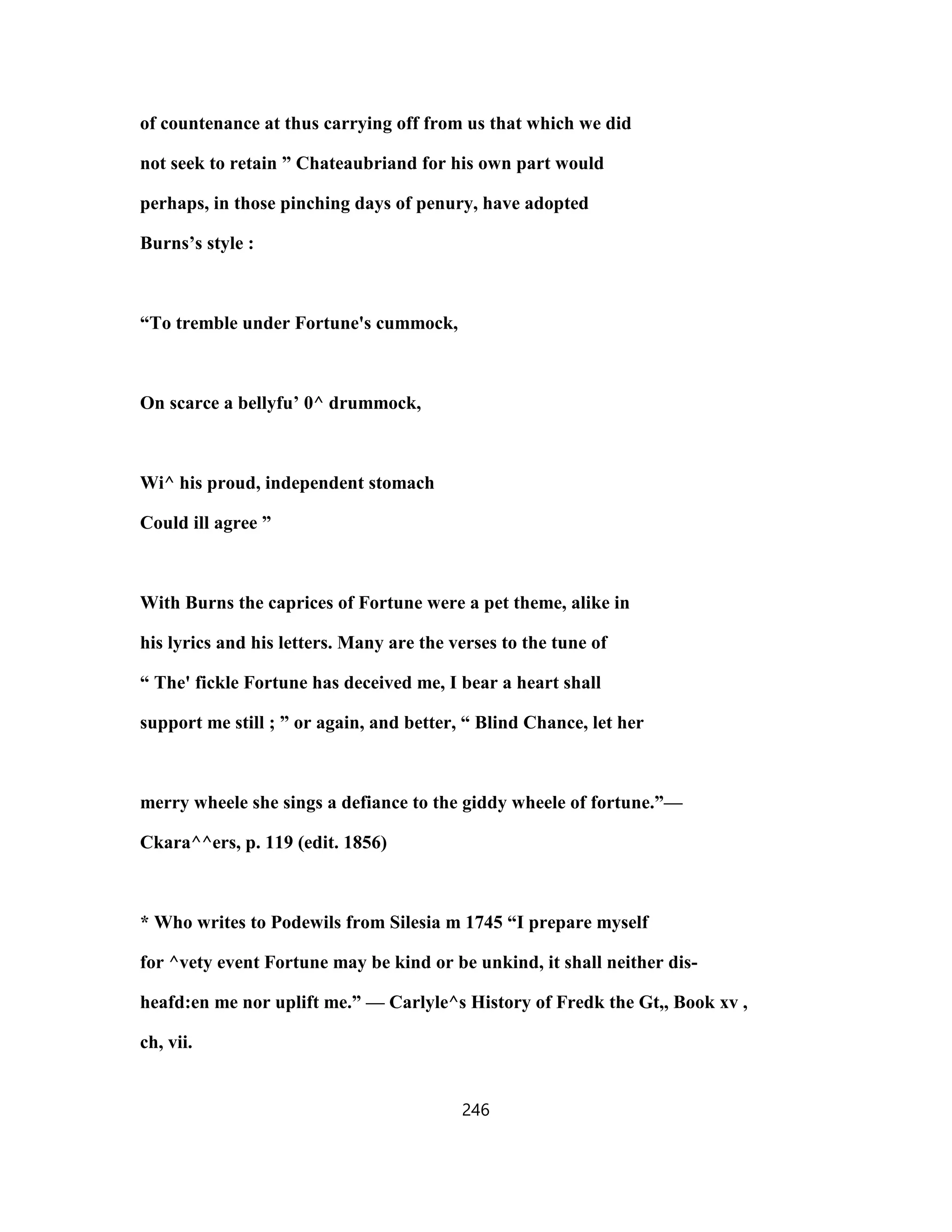 of countenance at thus carrying off from us that which we did
not seek to retain ” Chateaubriand for his own part would
perhaps, in those pinching days of penury, have adopted
Burns’s style :
“To tremble under Fortune's cummock,
On scarce a bellyfu’ 0^ drummock,
Wi^ his proud, independent stomach
Could ill agree ”
With Burns the caprices of Fortune were a pet theme, alike in
his lyrics and his letters. Many are the verses to the tune of
“ The' fickle Fortune has deceived me, I bear a heart shall
support me still ; ” or again, and better, “ Blind Chance, let her
merry wheele she sings a defiance to the giddy wheele of fortune.”—
Ckara^^ers, p. 119 (edit. 1856)
* Who writes to Podewils from Silesia m 1745 “I prepare myself
for ^vety event Fortune may be kind or be unkind, it shall neither dis-
heafd:en me nor uplift me.” — Carlyle^s History of Fredk the Gt,, Book xv ,
ch, vii.
246
 
