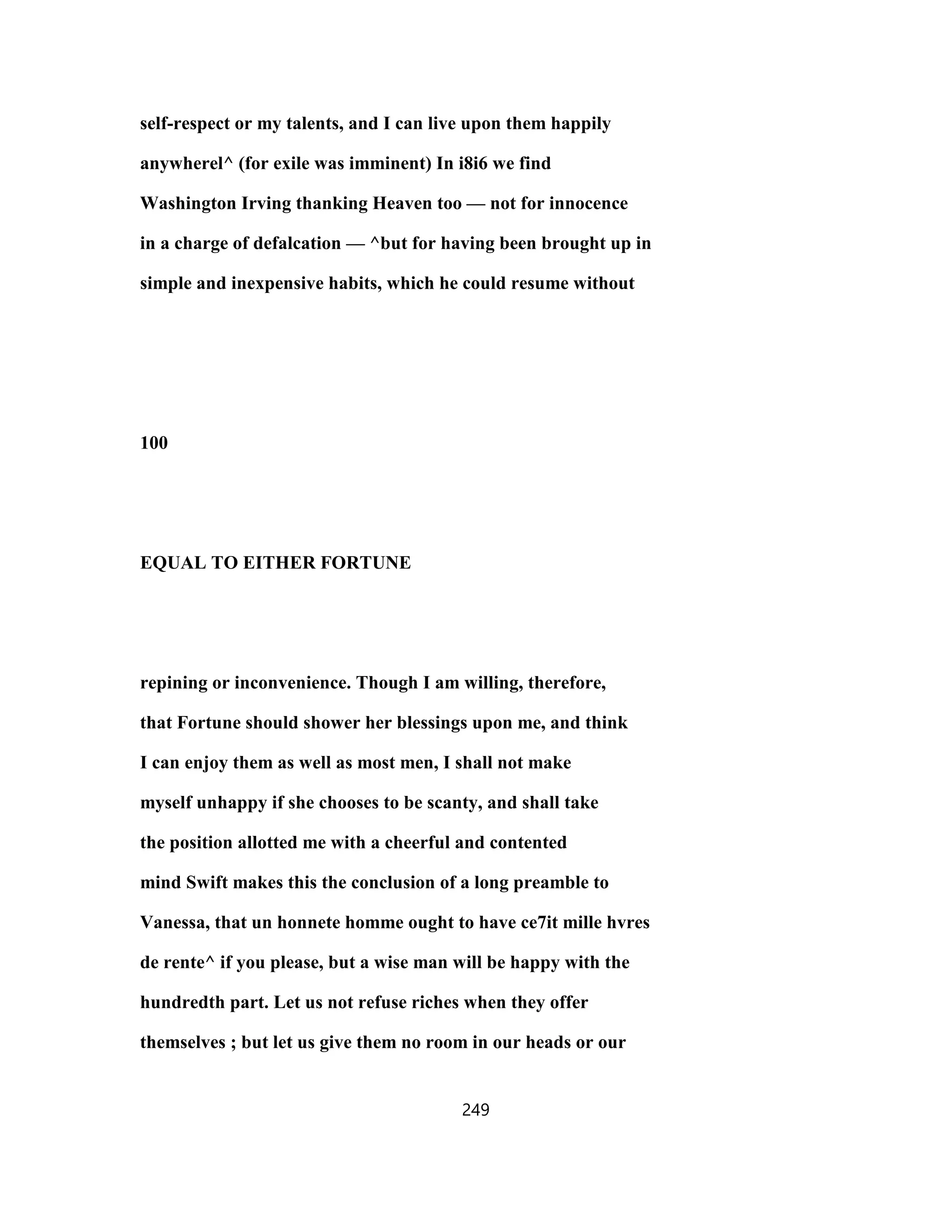 self-respect or my talents, and I can live upon them happily
anywherel^ (for exile was imminent) In i8i6 we find
Washington Irving thanking Heaven too — not for innocence
in a charge of defalcation — ^but for having been brought up in
simple and inexpensive habits, which he could resume without
100
EQUAL TO EITHER FORTUNE
repining or inconvenience. Though I am willing, therefore,
that Fortune should shower her blessings upon me, and think
I can enjoy them as well as most men, I shall not make
myself unhappy if she chooses to be scanty, and shall take
the position allotted me with a cheerful and contented
mind Swift makes this the conclusion of a long preamble to
Vanessa, that un honnete homme ought to have ce7it mille hvres
de rente^ if you please, but a wise man will be happy with the
hundredth part. Let us not refuse riches when they offer
themselves ; but let us give them no room in our heads or our
249
 