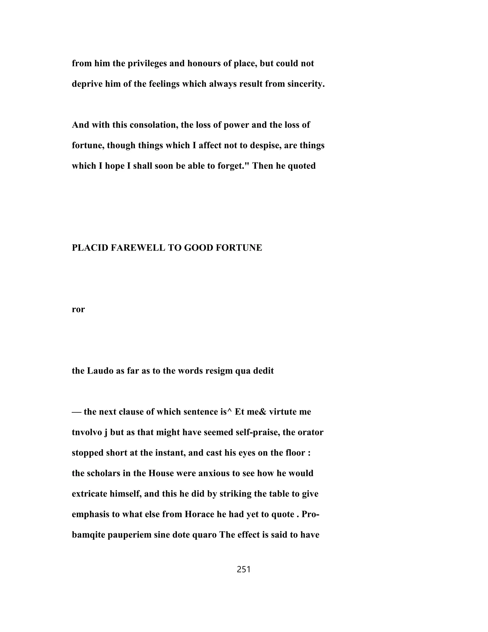 from him the privileges and honours of place, but could not
deprive him of the feelings which always result from sincerity.
And with this consolation, the loss of power and the loss of
fortune, though things which I affect not to despise, are things
which I hope I shall soon be able to forget." Then he quoted
PLACID FAREWELL TO GOOD FORTUNE
ror
the Laudo as far as to the words resigm qua dedit
— the next clause of which sentence is^ Et me& virtute me
tnvolvo j but as that might have seemed self-praise, the orator
stopped short at the instant, and cast his eyes on the floor :
the scholars in the House were anxious to see how he would
extricate himself, and this he did by striking the table to give
emphasis to what else from Horace he had yet to quote . Pro-
bamqite pauperiem sine dote quaro The effect is said to have
251
 