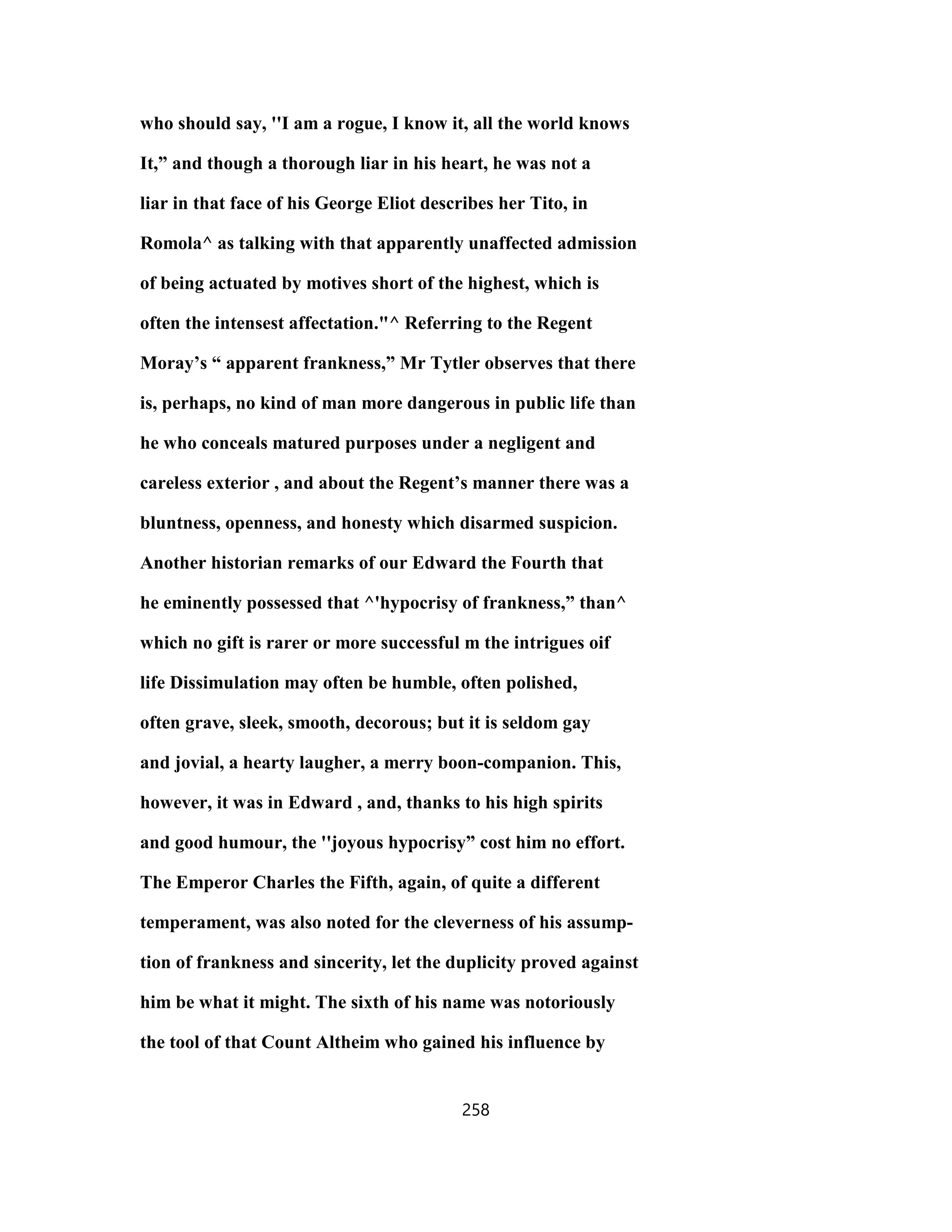 who should say, ''I am a rogue, I know it, all the world knows
It,” and though a thorough liar in his heart, he was not a
liar in that face of his George Eliot describes her Tito, in
Romola^ as talking with that apparently unaffected admission
of being actuated by motives short of the highest, which is
often the intensest affectation."^ Referring to the Regent
Moray’s “ apparent frankness,” Mr Tytler observes that there
is, perhaps, no kind of man more dangerous in public life than
he who conceals matured purposes under a negligent and
careless exterior , and about the Regent’s manner there was a
bluntness, openness, and honesty which disarmed suspicion.
Another historian remarks of our Edward the Fourth that
he eminently possessed that ^'hypocrisy of frankness,” than^
which no gift is rarer or more successful m the intrigues oif
life Dissimulation may often be humble, often polished,
often grave, sleek, smooth, decorous; but it is seldom gay
and jovial, a hearty laugher, a merry boon-companion. This,
however, it was in Edward , and, thanks to his high spirits
and good humour, the ''joyous hypocrisy” cost him no effort.
The Emperor Charles the Fifth, again, of quite a different
temperament, was also noted for the cleverness of his assump-
tion of frankness and sincerity, let the duplicity proved against
him be what it might. The sixth of his name was notoriously
the tool of that Count Altheim who gained his influence by
258
 