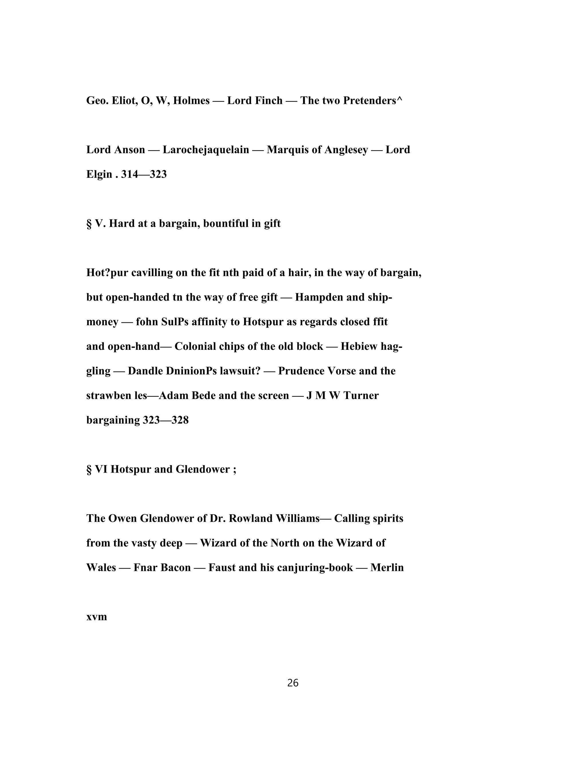 Geo. Eliot, O, W, Holmes — Lord Finch — The two Pretenders^
Lord Anson — Larochejaquelain — Marquis of Anglesey — Lord
Elgin . 314—323
§ V. Hard at a bargain, bountiful in gift
Hot?pur cavilling on the fit nth paid of a hair, in the way of bargain,
but open-handed tn the way of free gift — Hampden and ship-
money — fohn SulPs affinity to Hotspur as regards closed ffit
and open-hand— Colonial chips of the old block — Hebiew hag-
gling — Dandle DninionPs lawsuit? — Prudence Vorse and the
strawben les—Adam Bede and the screen — J M W Turner
bargaining 323—328
§ VI Hotspur and Glendower ;
The Owen Glendower of Dr. Rowland Williams— Calling spirits
from the vasty deep — Wizard of the North on the Wizard of
Wales — Fnar Bacon — Faust and his canjuring-book — Merlin
xvm
26
 