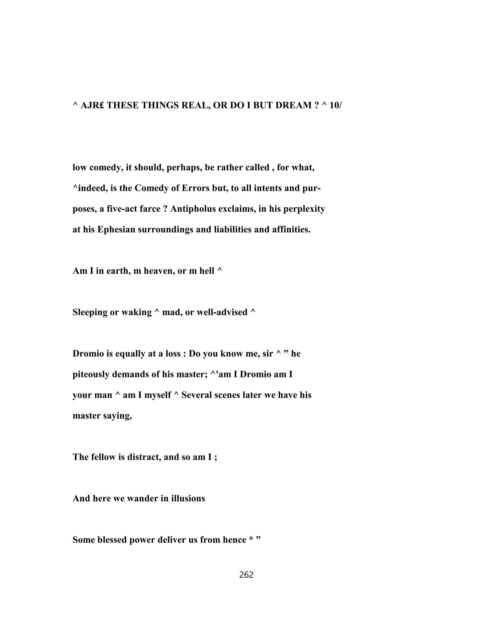 ^ AJR£ THESE THINGS REAL, OR DO I BUT DREAM ? ^ 10/
low comedy, it should, perhaps, be rather called , for what,
^indeed, is the Comedy of Errors but, to all intents and pur-
poses, a five-act farce ? Antipholus exclaims, in his perplexity
at his Ephesian surroundings and liabilities and affinities.
Am I in earth, m heaven, or m hell ^
Sleeping or waking ^ mad, or well-advised ^
Dromio is equally at a loss : Do you know me, sir ^ ” he
piteously demands of his master; ^'am I Dromio am I
your man ^ am I myself ^ Several scenes later we have his
master saying,
The fellow is distract, and so am I ;
And here we wander in illusions
Some blessed power deliver us from hence * ”
262
 