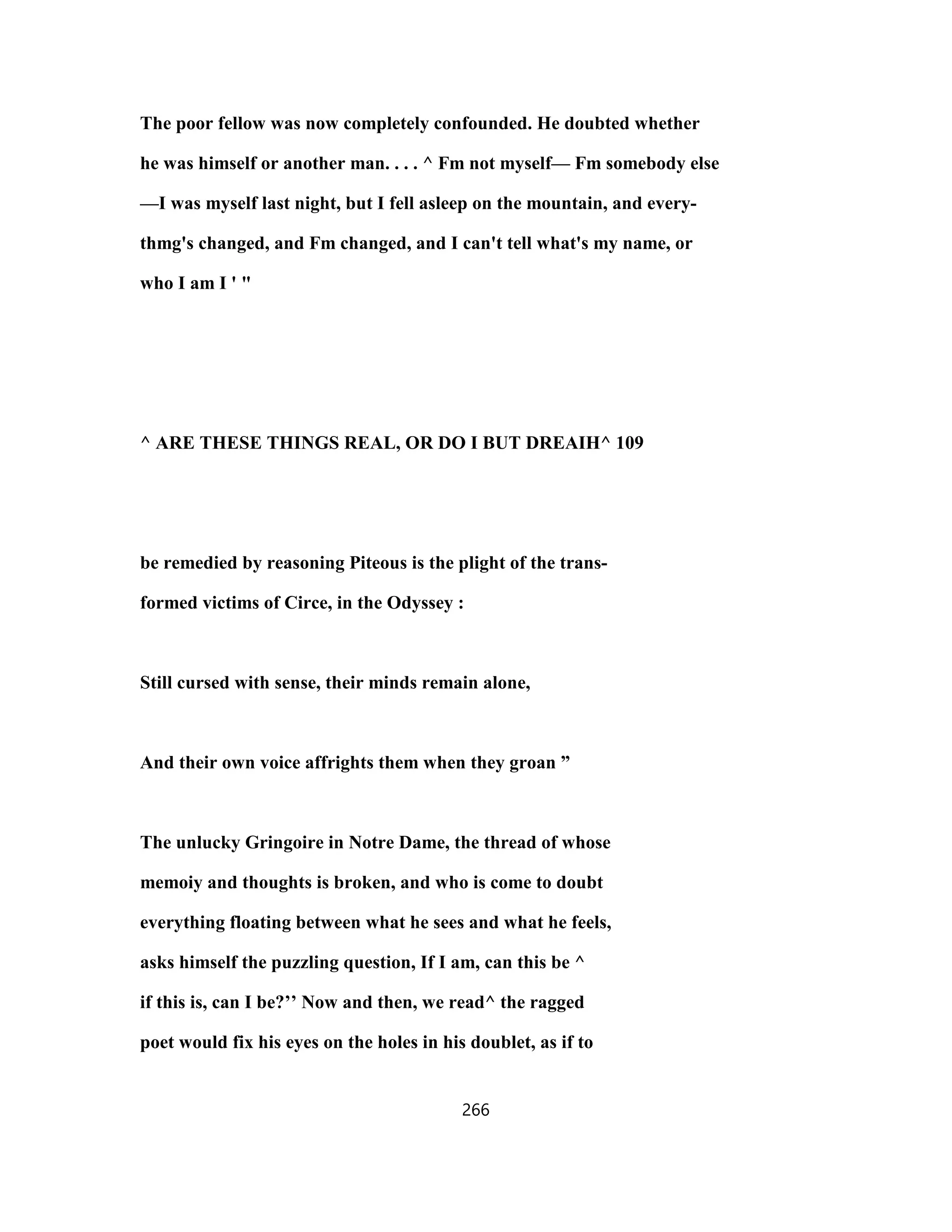 The poor fellow was now completely confounded. He doubted whether
he was himself or another man. . . . ^ Fm not myself— Fm somebody else
—I was myself last night, but I fell asleep on the mountain, and every-
thmg's changed, and Fm changed, and I can't tell what's my name, or
who I am I ' "
^ ARE THESE THINGS REAL, OR DO I BUT DREAIH^ 109
be remedied by reasoning Piteous is the plight of the trans-
formed victims of Circe, in the Odyssey :
Still cursed with sense, their minds remain alone,
And their own voice affrights them when they groan ”
The unlucky Gringoire in Notre Dame, the thread of whose
memoiy and thoughts is broken, and who is come to doubt
everything floating between what he sees and what he feels,
asks himself the puzzling question, If I am, can this be ^
if this is, can I be?’’ Now and then, we read^ the ragged
poet would fix his eyes on the holes in his doublet, as if to
266
 