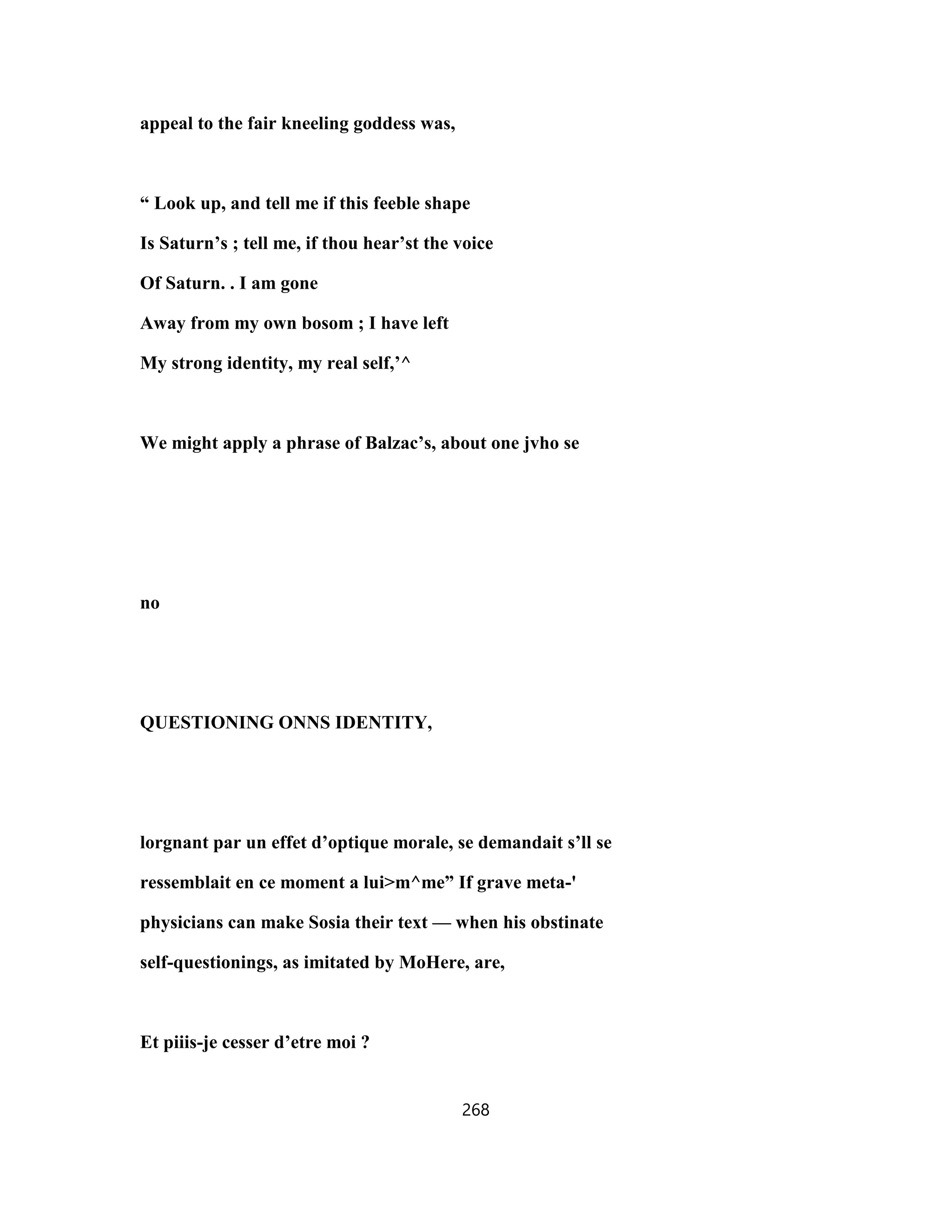 appeal to the fair kneeling goddess was,
“ Look up, and tell me if this feeble shape
Is Saturn’s ; tell me, if thou hear’st the voice
Of Saturn. . I am gone
Away from my own bosom ; I have left
My strong identity, my real self,’^
We might apply a phrase of Balzac’s, about one jvho se
no
QUESTIONING ONNS IDENTITY,
lorgnant par un effet d’optique morale, se demandait s’ll se
ressemblait en ce moment a lui>m^me” If grave meta-'
physicians can make Sosia their text — when his obstinate
self-questionings, as imitated by MoHere, are,
Et piiis-je cesser d’etre moi ?
268
 