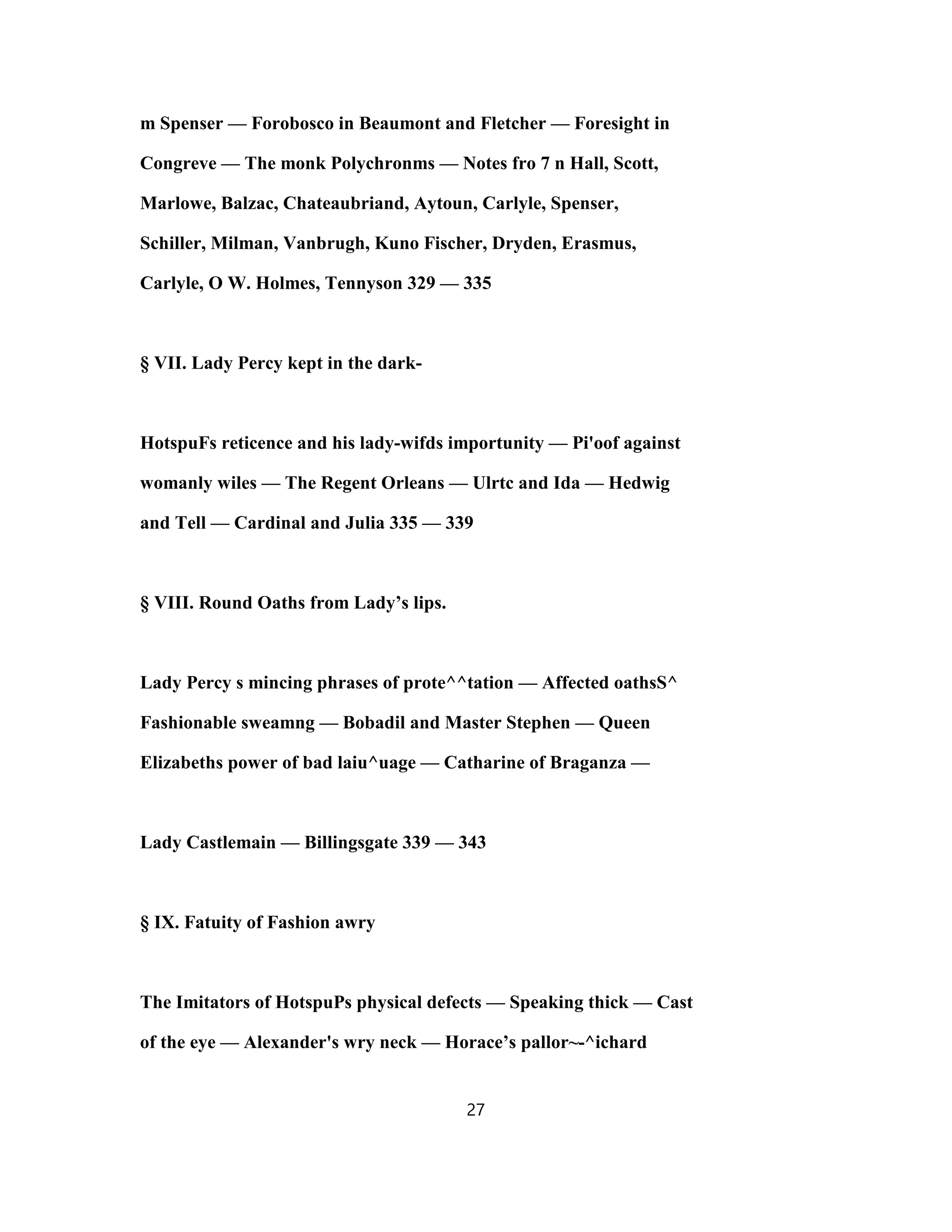 m Spenser — Forobosco in Beaumont and Fletcher — Foresight in
Congreve — The monk Polychronms — Notes fro 7 n Hall, Scott,
Marlowe, Balzac, Chateaubriand, Aytoun, Carlyle, Spenser,
Schiller, Milman, Vanbrugh, Kuno Fischer, Dryden, Erasmus,
Carlyle, O W. Holmes, Tennyson 329 — 335
§ VII. Lady Percy kept in the dark-
HotspuFs reticence and his lady-wifds importunity — Pi'oof against
womanly wiles — The Regent Orleans — Ulrtc and Ida — Hedwig
and Tell — Cardinal and Julia 335 — 339
§ VIII. Round Oaths from Lady’s lips.
Lady Percy s mincing phrases of prote^^tation — Affected oathsS^
Fashionable sweamng — Bobadil and Master Stephen — Queen
Elizabeths power of bad laiu^uage — Catharine of Braganza —
Lady Castlemain — Billingsgate 339 — 343
§ IX. Fatuity of Fashion awry
The Imitators of HotspuPs physical defects — Speaking thick — Cast
of the eye — Alexander's wry neck — Horace’s pallor~-^ichard
27
 
