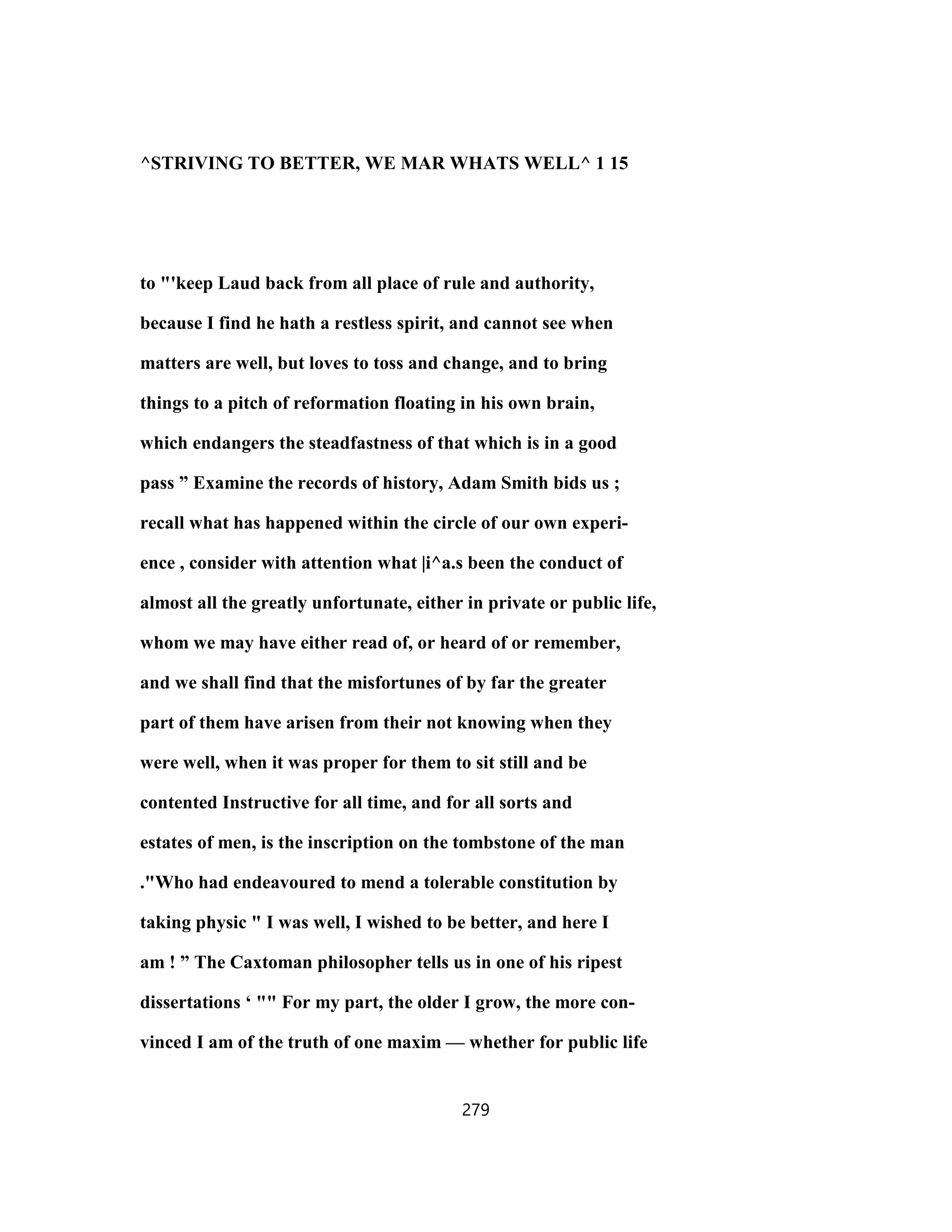 ^STRIVING TO BETTER, WE MAR WHATS WELL^ 1 15
to "'keep Laud back from all place of rule and authority,
because I find he hath a restless spirit, and cannot see when
matters are well, but loves to toss and change, and to bring
things to a pitch of reformation floating in his own brain,
which endangers the steadfastness of that which is in a good
pass ” Examine the records of history, Adam Smith bids us ;
recall what has happened within the circle of our own experi-
ence , consider with attention what |i^a.s been the conduct of
almost all the greatly unfortunate, either in private or public life,
whom we may have either read of, or heard of or remember,
and we shall find that the misfortunes of by far the greater
part of them have arisen from their not knowing when they
were well, when it was proper for them to sit still and be
contented Instructive for all time, and for all sorts and
estates of men, is the inscription on the tombstone of the man
."Who had endeavoured to mend a tolerable constitution by
taking physic " I was well, I wished to be better, and here I
am ! ” The Caxtoman philosopher tells us in one of his ripest
dissertations ‘ "" For my part, the older I grow, the more con-
vinced I am of the truth of one maxim — whether for public life
279
 