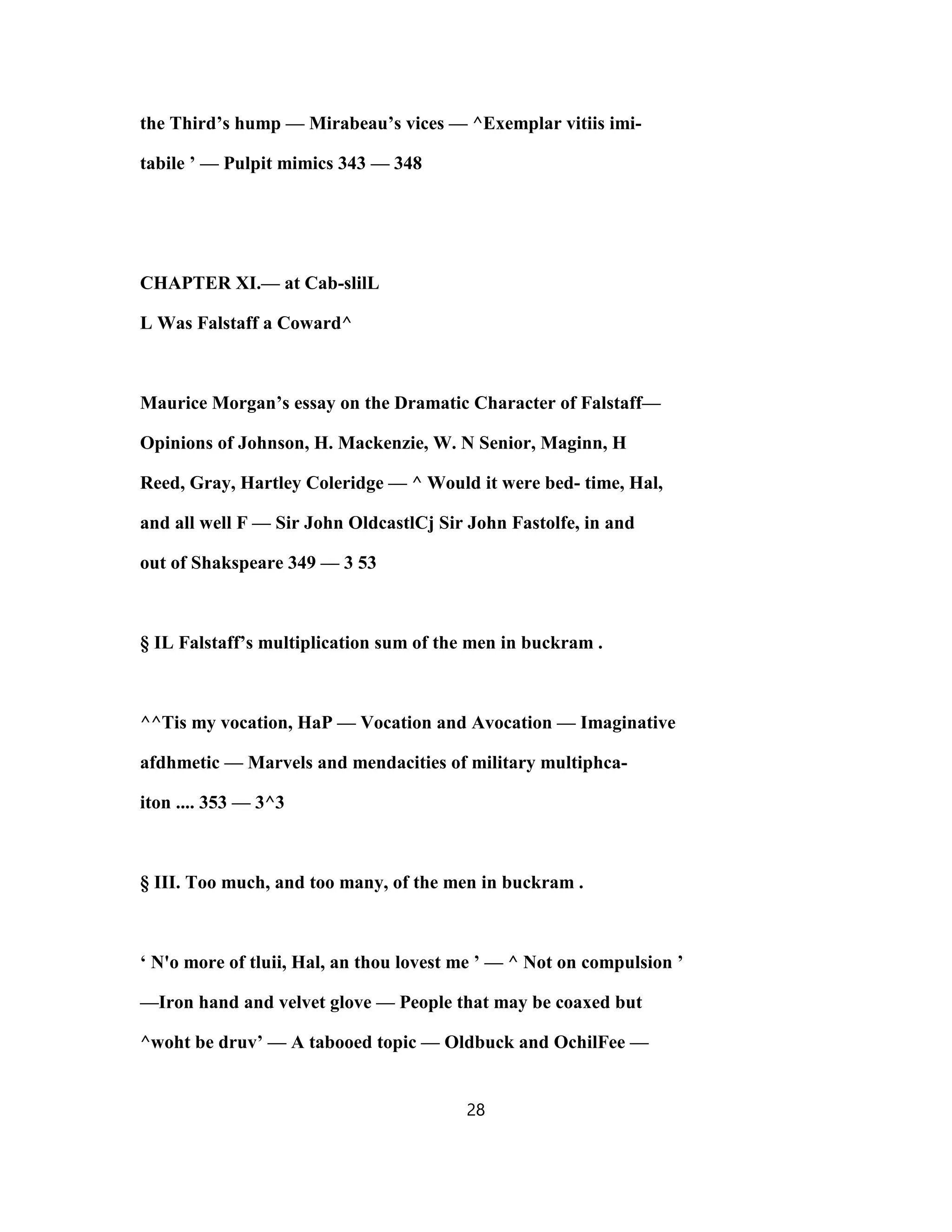 the Third’s hump — Mirabeau’s vices — ^Exemplar vitiis imi-
tabile ’ — Pulpit mimics 343 — 348
CHAPTER XI.— at Cab-slilL
L Was Falstaff a Coward^
Maurice Morgan’s essay on the Dramatic Character of Falstaff—
Opinions of Johnson, H. Mackenzie, W. N Senior, Maginn, H
Reed, Gray, Hartley Coleridge — ^ Would it were bed- time, Hal,
and all well F — Sir John OldcastlCj Sir John Fastolfe, in and
out of Shakspeare 349 — 3 53
§ IL Falstaff’s multiplication sum of the men in buckram .
^^Tis my vocation, HaP — Vocation and Avocation — Imaginative
afdhmetic — Marvels and mendacities of military multiphca-
iton .... 353 — 3^3
§ III. Too much, and too many, of the men in buckram .
‘ N'o more of tluii, Hal, an thou lovest me ’ — ^ Not on compulsion ’
—Iron hand and velvet glove — People that may be coaxed but
^woht be druv’ — A tabooed topic — Oldbuck and OchilFee —
28
 