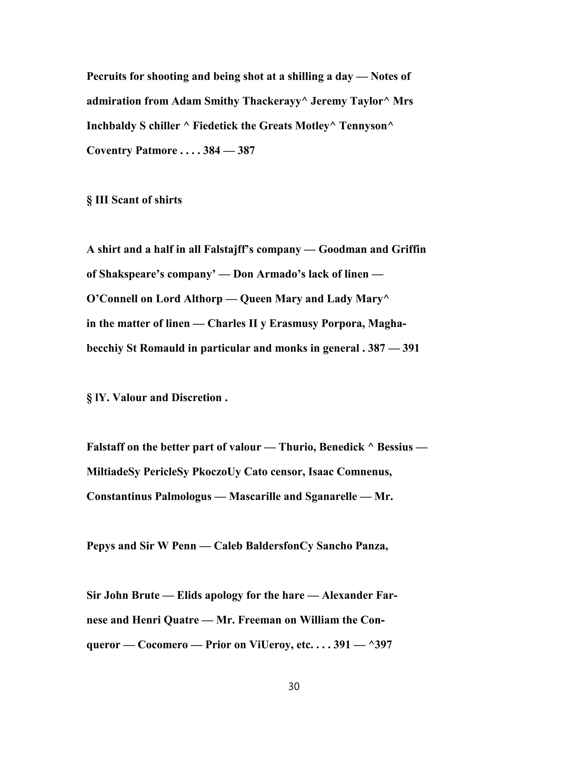 Pecruits for shooting and being shot at a shilling a day — Notes of
admiration from Adam Smithy Thackerayy^ Jeremy Taylor^ Mrs
Inchbaldy S chiller ^ Fiedetick the Greats Motley^ Tennyson^
Coventry Patmore . . . . 384 — 387
§ III Scant of shirts
A shirt and a half in all Falstajff’s company — Goodman and Griffin
of Shakspeare’s company’ — Don Armado’s lack of linen —
O’Connell on Lord Althorp — Queen Mary and Lady Mary^
in the matter of linen — Charles II y Erasmusy Porpora, Magha-
becchiy St Romauld in particular and monks in general . 387 — 391
§ lY. Valour and Discretion .
Falstaff on the better part of valour — Thurio, Benedick ^ Bessius —
MiltiadeSy PericleSy PkoczoUy Cato censor, Isaac Comnenus,
Constantinus Palmologus — Mascarille and Sganarelle — Mr.
Pepys and Sir W Penn — Caleb BaldersfonCy Sancho Panza,
Sir John Brute — Elids apology for the hare — Alexander Far-
nese and Henri Quatre — Mr. Freeman on William the Con-
queror — Cocomero — Prior on ViUeroy, etc. . . . 391 — ^397
30
 