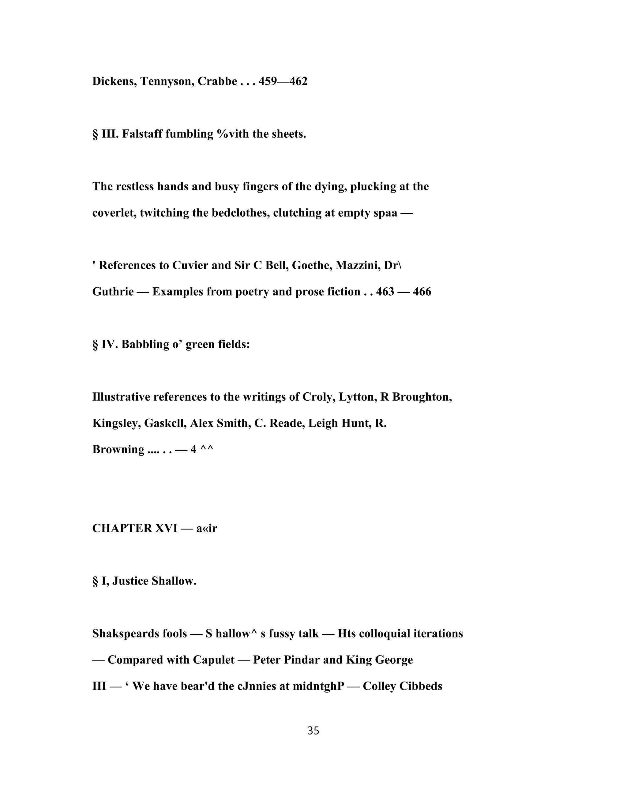Dickens, Tennyson, Crabbe . . . 459—462
§ III. Falstaff fumbling %vith the sheets.
The restless hands and busy fingers of the dying, plucking at the
coverlet, twitching the bedclothes, clutching at empty spaa —
' References to Cuvier and Sir C Bell, Goethe, Mazzini, Dr
Guthrie — Examples from poetry and prose fiction . . 463 — 466
§ IV. Babbling o’ green fields:
Illustrative references to the writings of Croly, Lytton, R Broughton,
Kingsley, Gaskcll, Alex Smith, C. Reade, Leigh Hunt, R.
Browning .... . . — 4 ^^
CHAPTER XVI — a«ir
§ I, Justice Shallow.
Shakspeards fools — S hallow^ s fussy talk — Hts colloquial iterations
— Compared with Capulet — Peter Pindar and King George
III — ‘ We have bear'd the cJnnies at midntghP — Colley Cibbeds
35
 