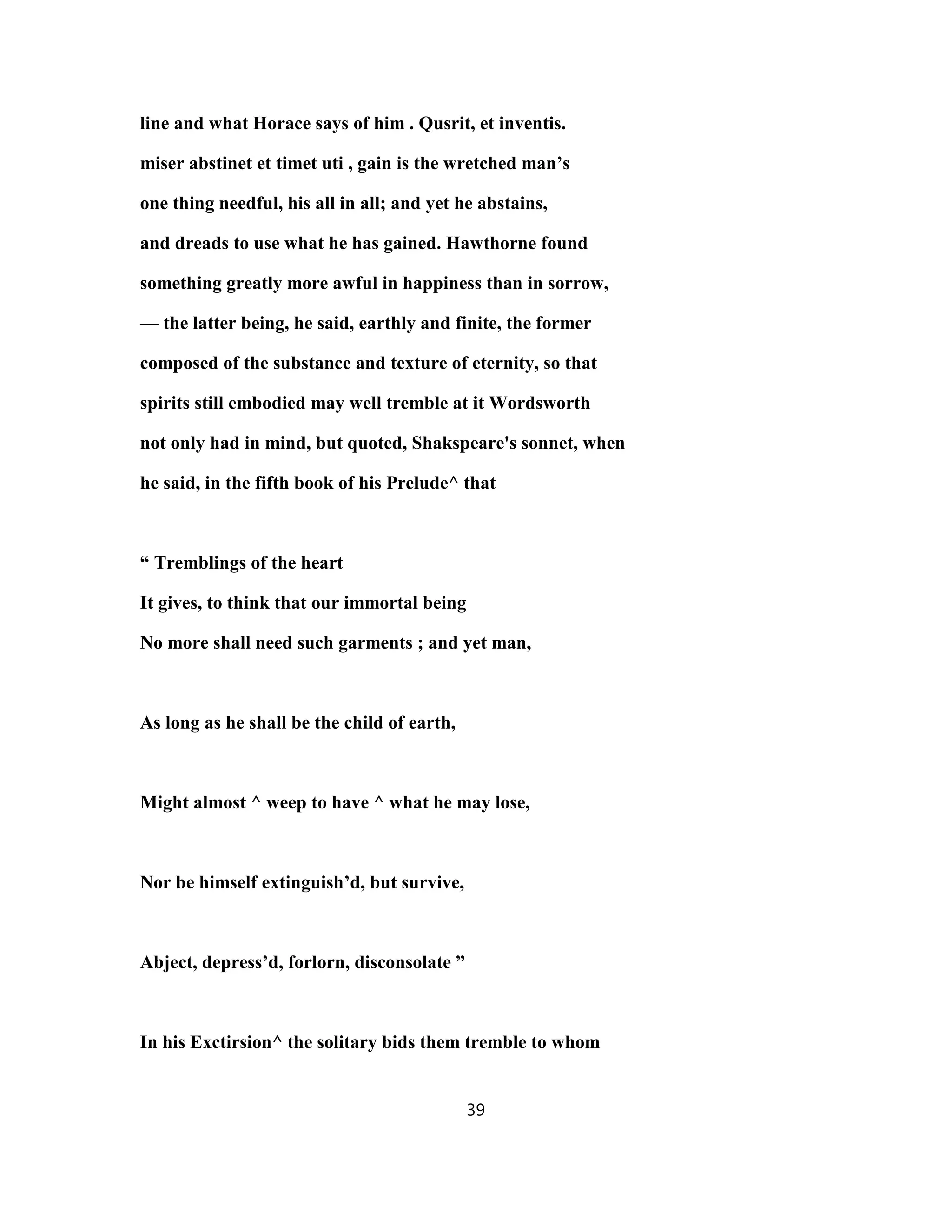 line and what Horace says of him . Qusrit, et inventis.
miser abstinet et timet uti , gain is the wretched man’s
one thing needful, his all in all; and yet he abstains,
and dreads to use what he has gained. Hawthorne found
something greatly more awful in happiness than in sorrow,
— the latter being, he said, earthly and finite, the former
composed of the substance and texture of eternity, so that
spirits still embodied may well tremble at it Wordsworth
not only had in mind, but quoted, Shakspeare's sonnet, when
he said, in the fifth book of his Prelude^ that
“ Tremblings of the heart
It gives, to think that our immortal being
No more shall need such garments ; and yet man,
As long as he shall be the child of earth,
Might almost ^ weep to have ^ what he may lose,
Nor be himself extinguish’d, but survive,
Abject, depress’d, forlorn, disconsolate ”
In his Exctirsion^ the solitary bids them tremble to whom
39
 