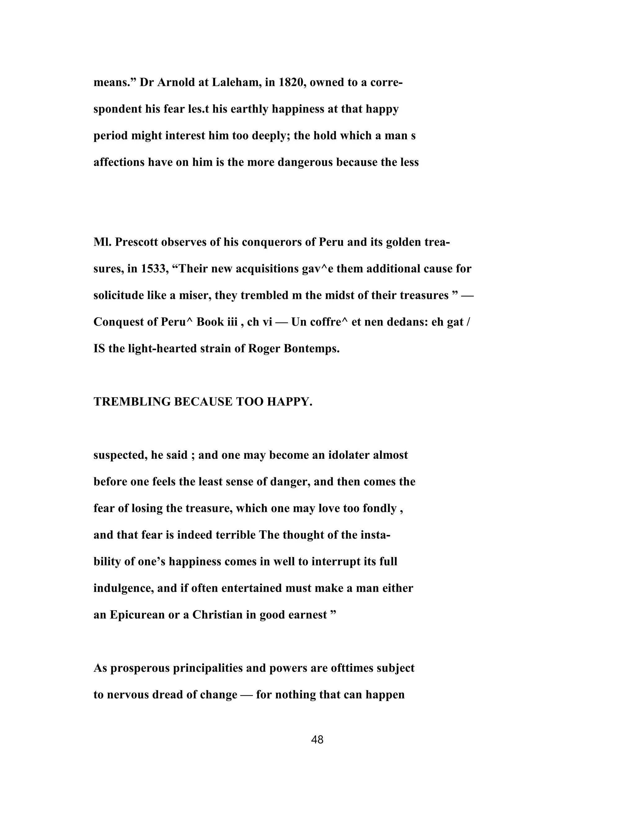 means.” Dr Arnold at Laleham, in 1820, owned to a corre-
spondent his fear les.t his earthly happiness at that happy
period might interest him too deeply; the hold which a man s
affections have on him is the more dangerous because the less
Ml. Prescott observes of his conquerors of Peru and its golden trea-
sures, in 1533, “Their new acquisitions gav^e them additional cause for
solicitude like a miser, they trembled m the midst of their treasures ” —
Conquest of Peru^ Book iii , ch vi — Un coffre^ et nen dedans: eh gat /
IS the light-hearted strain of Roger Bontemps.
TREMBLING BECAUSE TOO HAPPY.
suspected, he said ; and one may become an idolater almost
before one feels the least sense of danger, and then comes the
fear of losing the treasure, which one may love too fondly ,
and that fear is indeed terrible The thought of the insta-
bility of one’s happiness comes in well to interrupt its full
indulgence, and if often entertained must make a man either
an Epicurean or a Christian in good earnest ”
As prosperous principalities and powers are ofttimes subject
to nervous dread of change — for nothing that can happen
48
 