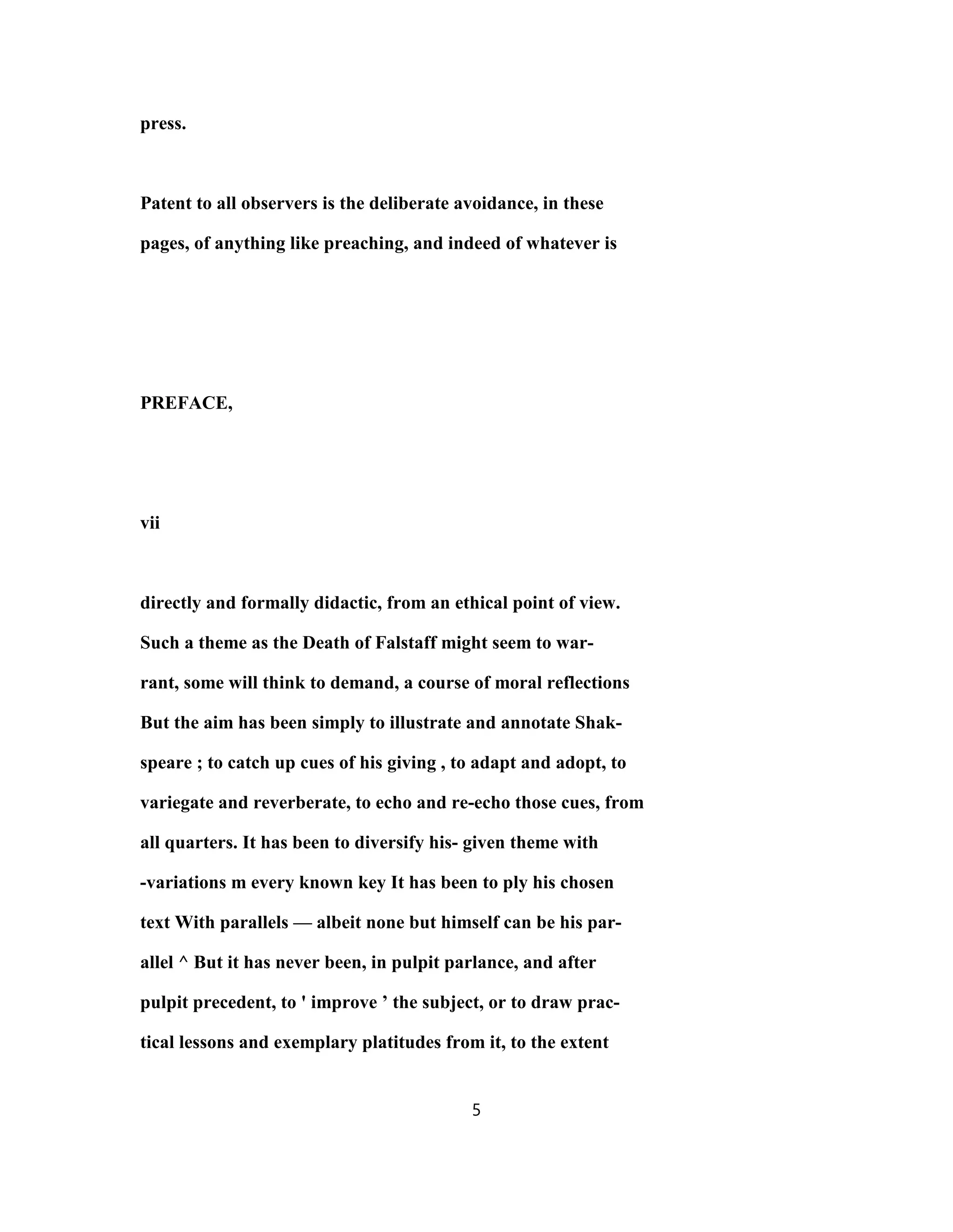press.
Patent to all observers is the deliberate avoidance, in these
pages, of anything like preaching, and indeed of whatever is
PREFACE,
vii
directly and formally didactic, from an ethical point of view.
Such a theme as the Death of Falstaff might seem to war-
rant, some will think to demand, a course of moral reflections
But the aim has been simply to illustrate and annotate Shak-
speare ; to catch up cues of his giving , to adapt and adopt, to
variegate and reverberate, to echo and re-echo those cues, from
all quarters. It has been to diversify his- given theme with
-variations m every known key It has been to ply his chosen
text With parallels — albeit none but himself can be his par-
allel ^ But it has never been, in pulpit parlance, and after
pulpit precedent, to ' improve ’ the subject, or to draw prac-
tical lessons and exemplary platitudes from it, to the extent
5
 