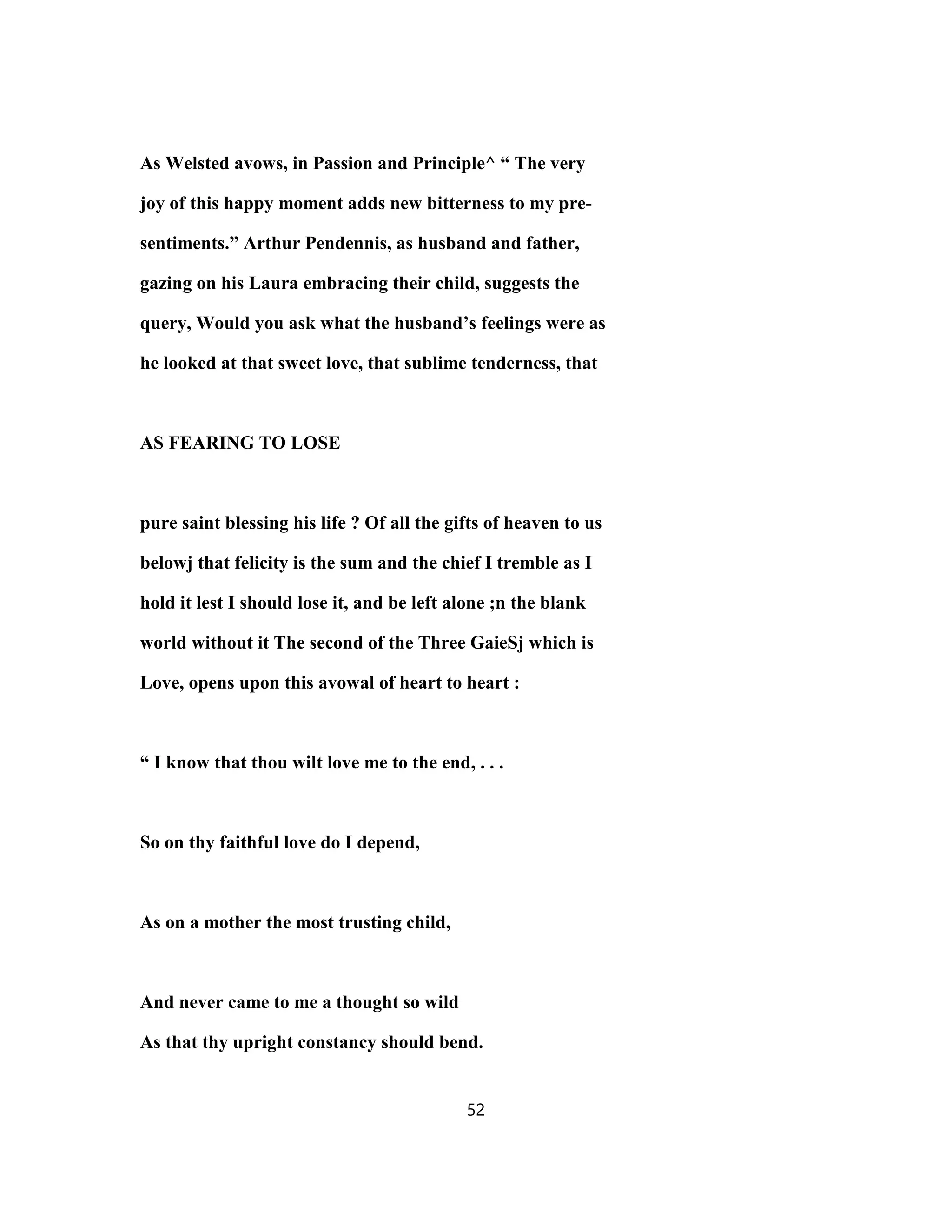 As Welsted avows, in Passion and Principle^ “ The very
joy of this happy moment adds new bitterness to my pre-
sentiments.” Arthur Pendennis, as husband and father,
gazing on his Laura embracing their child, suggests the
query, Would you ask what the husband’s feelings were as
he looked at that sweet love, that sublime tenderness, that
AS FEARING TO LOSE
pure saint blessing his life ? Of all the gifts of heaven to us
belowj that felicity is the sum and the chief I tremble as I
hold it lest I should lose it, and be left alone ;n the blank
world without it The second of the Three GaieSj which is
Love, opens upon this avowal of heart to heart :
“ I know that thou wilt love me to the end, . . .
So on thy faithful love do I depend,
As on a mother the most trusting child,
And never came to me a thought so wild
As that thy upright constancy should bend.
52
 
